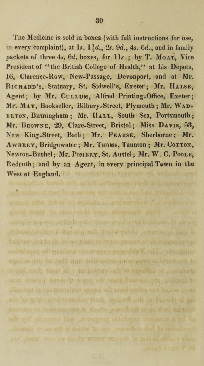 The Medicine is sold in boxes (with full instructions for use, in every complaint), at 1.?. 1 |c?., 2s. 9c?., 4s. 6c?., and in family packets of three 4s. 6d. boxes, for 11s ; by T. Moat, Vice President of “the British College of Health,” at his Depots, 16, Clarence-Row, New-Passage, Devonport, and at Mr. Richard’s, Statuary, St. Sidwell’s, Exeter; Mr. Halse, Agent; by Mr. Cullum, Alfred Printing-Office, Exeter; Mr. May, Bookseller, Bilbury-Street, Plymouth; Mr. Wad- elton, Birmingham; Mr. Hall, South Sea, Portsmouth; Mr. Browne, 29, Clare-Street, Bristol; Miss Davis, 53, New King-Street, Bath; Mr. Pearse, Sherborne; Mr. Awbeey, Bridgewater; Mr. Thoms, Taunton ; Mr. Cotton, Newton-Bushel; Mr. Pomery, St. Austel; Mr. W. C. Poole, Redruth; and by an Agent, in every principal Town in the West of England. •»