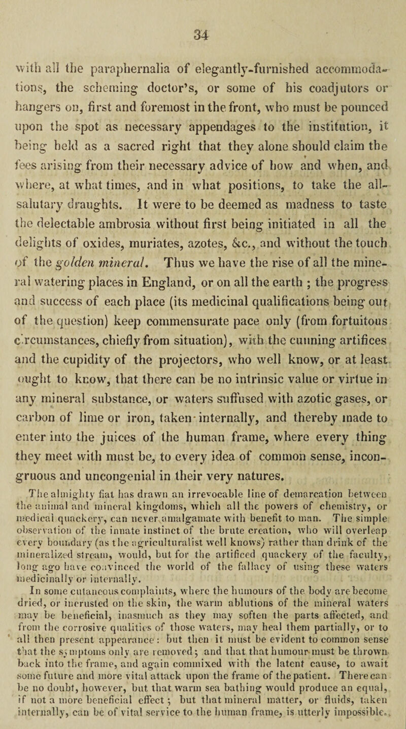 with all the paraphernalia of elegantly-furnished accommoda¬ tions, the scheming doctor’s, or some of his coadjutors or hangers on, first and foremost in the front, who must be pounced upon the spot as necessary appendages to the institution, it being held as a sacred right that they alone should claim the t fees arising from their necessary advice of how and when, and where, at what times, and in what positions, to take the all- salutary draughts. It were to be deemed as madness to taste the delectable ambrosia without first beintr initiated in all the o delights of oxides, muriates, azotes, &c., and without the touch of the golden mineral. Thus we have the rise of all the mine¬ ral watering places in England, or on all the earth ; the progress and success of each place (its medicinal qualifications being out of the question) keep commensurate pace only (from fortuitous c rcumstances, chiefly from situation), with the cunning artifices and the cupidity of the projectors, who well know, or at least ought to know, that there can be no intrinsic value or virtue in any mineral substance, or waters suffused with azotic gases, or carbon of lime or iron, taken-internally, and thereby made to enter into the juices of the human frame, where every thing they meet with must be, to every idea of common sense, incon¬ gruous and uncongenial in their very natures. The almighty fiat has drawn an irrevocable line of demarcation between the animal and mineral kingdoms, which all the powers of chemistry, or medical quackery, can never amalgamate with benefit to man. The simple observation of the innate instinct of the brute creation, who will overleap every boundary (as the agriculturalist well knows) rather than drink cf the mineralized stream, would, but for the artificed quackery of the faculty,, long ago have convinced the world of the fallacy of using these waters medicinally or internally. In some cutaneous complaints, where the humours of the body are become dried, or incrusled on the skin, the warm ablutions of the mineral waters may be beneficial, inasmuch as they may softeu the parts affected, and from the corrosive qualities of those waters, may heal them partially, or to all then present appearance: but then it must be evident to common sense that the symptoms only are removed j and that that humour-must be thrown back into the frame, and again commixed with the latent cause, to await some future and more vital attack upon the frame of the patient. There can be no doubt, however, but that warm sea bathing would produce an equal, if not a more beneficial effect*, but that mineral matter, or fluids, taken internally, can be of vital service to the human frame, is utterly impossible..