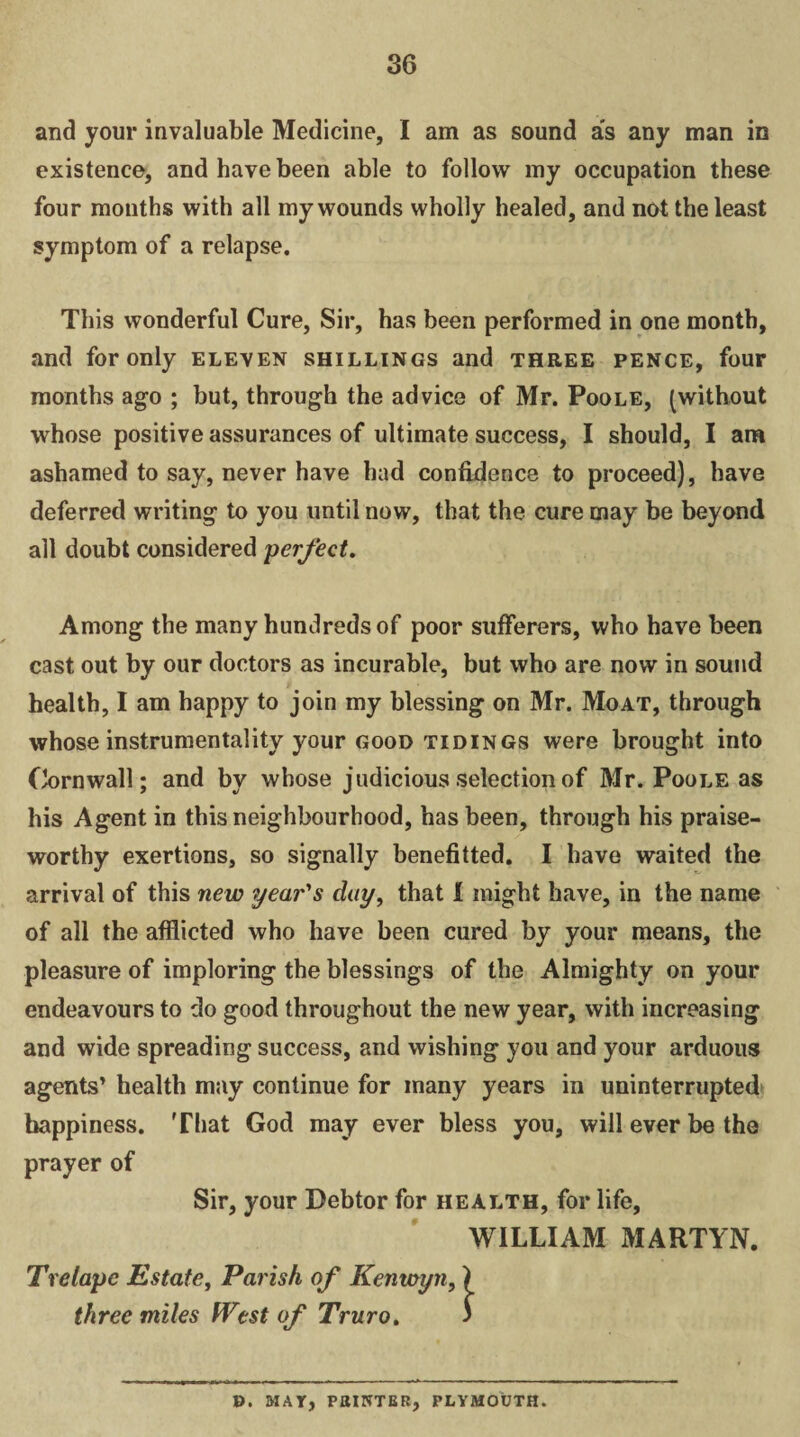 and your invaluable Medicine, I am as sound as any man in existence, and have been able to follow my occupation these four months with all my wounds wholly healed, and not the least symptom of a relapse. This wonderful Cure, Sir, has been performed in one month, and for only eleven shillings and three pence, four months ago ; but, through the advice of Mr. Poole, (without whose positive assurances of ultimate success, I should, I am ashamed to say, never have had confidence to proceed), have deferred writing to you until now, that the cure may be beyond all doubt considered perfect. Among the many hundreds of poor sufferers, who have been cast out by our doctors as incurable, but who are now in sound health, I am happy to join my blessing on Mr. Moat, through whose instrumentality your good tidings were brought into Cornwall; and by whose judicious selection of Mr. Poole as his Agent in this neighbourhood, has been, through his praise¬ worthy exertions, so signally benefited. I have waited the arrival of this new year's day, that 1 might have, in the name of all the afflicted who have been cured by your means, the pleasure of imploring the blessings of the Almighty on your endeavours to do good throughout the new year, with increasing and wide spreading success, and wishing you and your arduous agents’ health may continue for many years in uninterrupted happiness. That God may ever bless you, will ever be the prayer of Sir, your Debtor for health, for life, WILLIAM MARTYN. Trelape Estate, Parish of Kenwyn, three miles West of Truro. ». 51 AY, POINTER, PLYMOUTH.