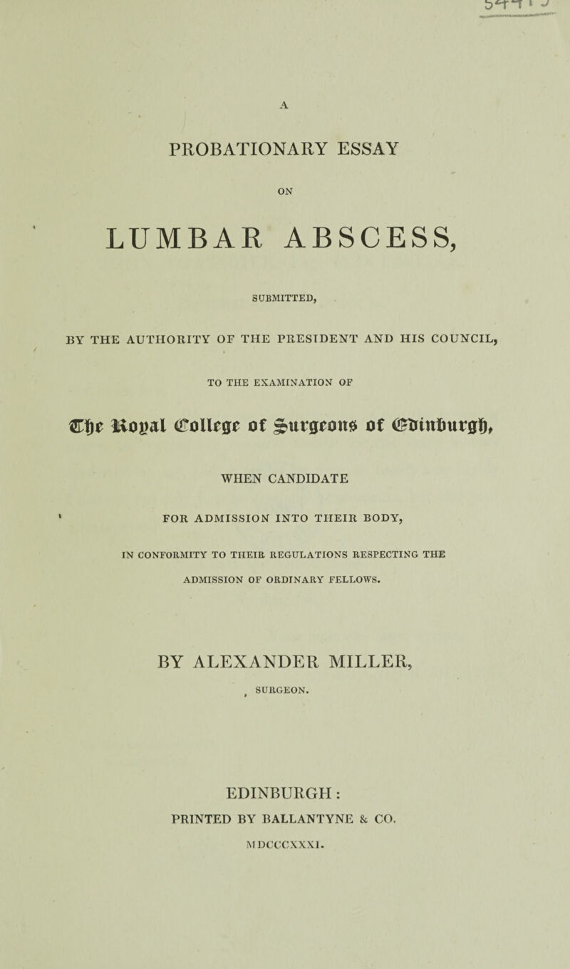 PROBATIONARY ESSAY ON LUMBAR ABSCESS, SUBMITTED, BY THE AUTHORITY OF THE PRESIDENT AND HIS COUNCIL, TO THE EXAMINATION OF ©Ije Royal tfollcgr of Jrurgeoue of ©triutmtgf), WHEN CANDIDATE FOR ADMISSION INTO THEIR BODY, IN CONFORMITY TO THEIR REGULATIONS RESPECTING THE ADMISSION OF ORDINARY FELLOWS. BY ALEXANDER MILLER, SURGEON. » EDINBURGH : PRINTED BY BALLANTYNE & CO. MDCCCXXXI.