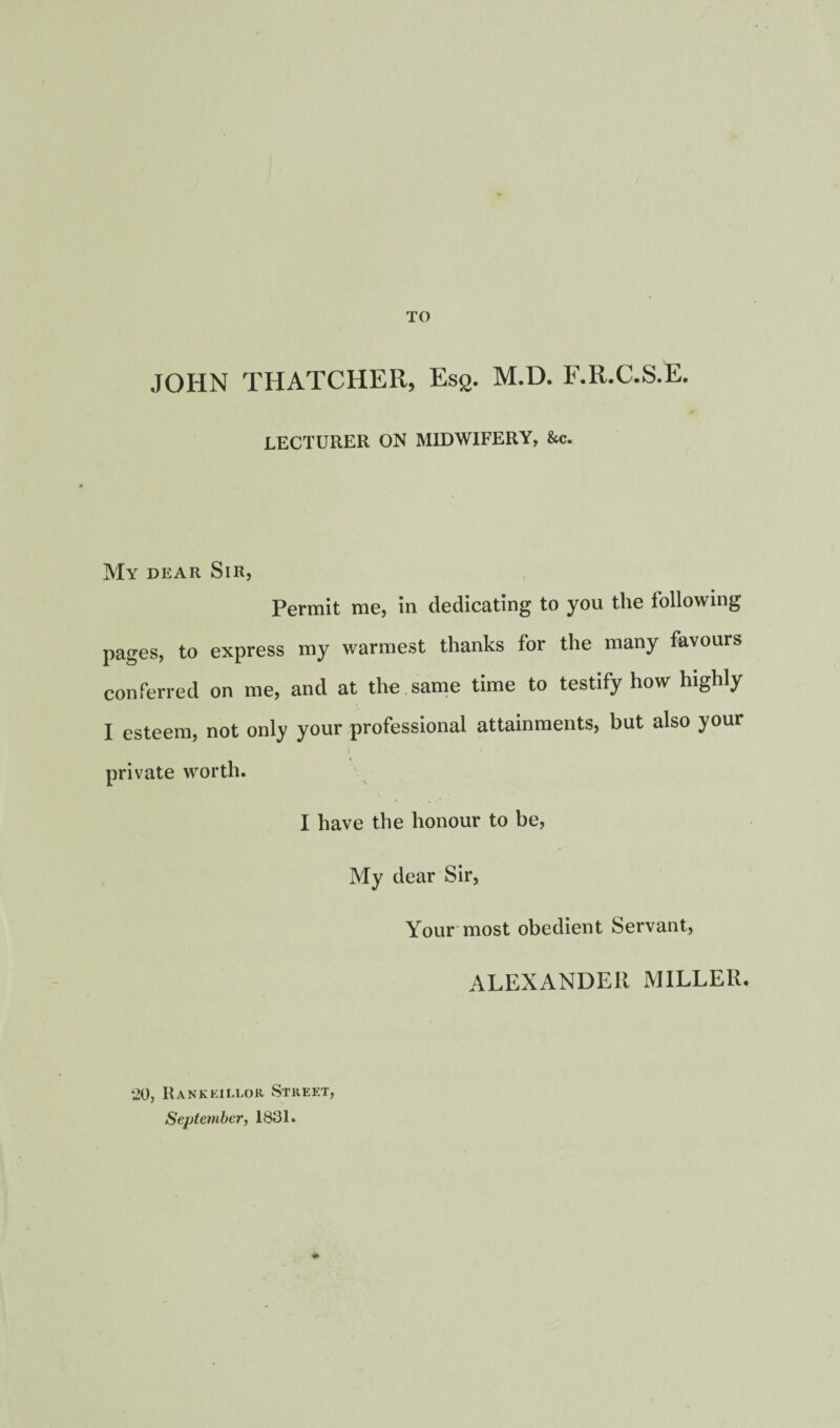 TO JOHN THATCHER, Ess- M.D. F.R.C.S.E. LECTURER ON MIDWIFERY, &c. My dear Sir, Permit me, in dedicating to you the following pages, to express my warmest thanks for the many favours conferred on me, and at the same time to testify how highly I esteem, not only your professional attainments, but also your private worth. I have the honour to be, My dear Sir, Your most obedient Servant, ALEXANDER MILLER. •20, Rankeillor Street, September, 1831.