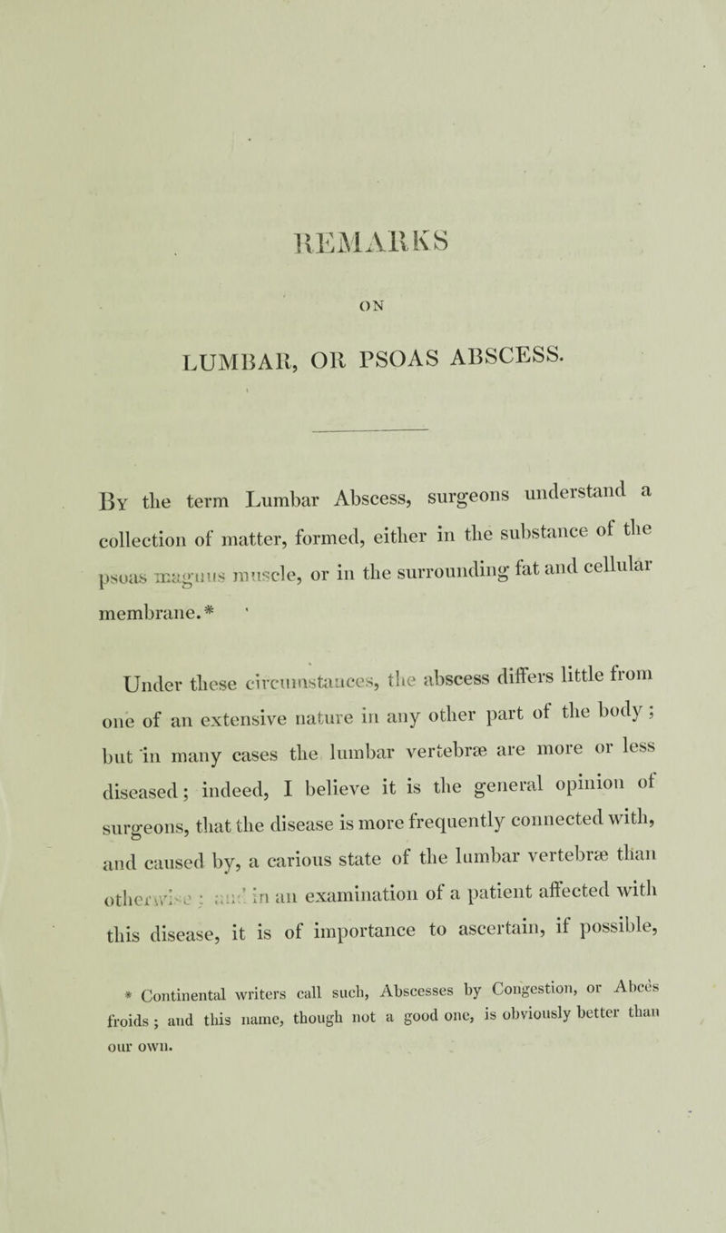 REMARKS ON LUMBAR, OR PSOAS ABSCESS. By the term Lumbar Abscess, surgeons understand a collection of matter, formed, either in the substance ot the psoas maguus muscle, or in the surrounding fat and cellular membrane.* Under these circumstances, the abscess differs little horn one of an extensive nature in any other part ot the body , but in many cases the lumbar vertebrae are more or less diseased; indeed, I believe it is the general opinion ot surgeons, that the disease is more frequently connected with, and caused by, a carious state of the lumbar vertebrae than otherwh e : ; in an examination ot a patient affected with this disease, it is of importance to ascertain, if possible, * Continental writers call such, Abscesses by Congestion, or Abces froids ; and this name, though not a good one, is obviously better than our own.