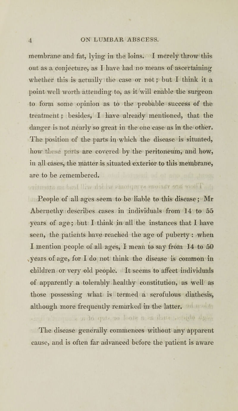 membrane and fat, lying in the loins. I merely throw this out as a conjecture, as I have had no means of ascertaining whether this is actually the case or not; but I think it a point well worth attending to, as it will enable the surgeon to form some opinion as to the probable success of the treatment; besides, I have already mentioned, that the danger is not nearly so great in the one case as in the other. The position of the parts in which the disease is situated, how ti.C'C parts are covered by the peritoneum, and how, in all cases, the matter is situated exterior to this membrane, are to be remembered. vrUmiin jin bnoi ■!iv* jioi Jt'u pjuiojufiryfi 45/ or. *-*< »i* i People of all ages seem to be liable to this disease; Mr Abernethy describes cases in individuals from 14 to 55 years of age; but I think in all the instances that I have seen, the patients have reached the age of puberty : when I mention people of all ages, I mean to say from 14 to 50 .years of age, for I do not think the disease is common in children or very old people. It seems to affect individuals of apparently a tolerably healthy constitution, as well as those possessing what is termed a scrofulous diathesis, although more frequently remarked in the latter. r_ j; lo UOV JO loOtH ft ‘■'ft Mjilrt fr >(O0 4!^ r The disease generally commences without any apparent cause, and is often far advanced before the patient is aware