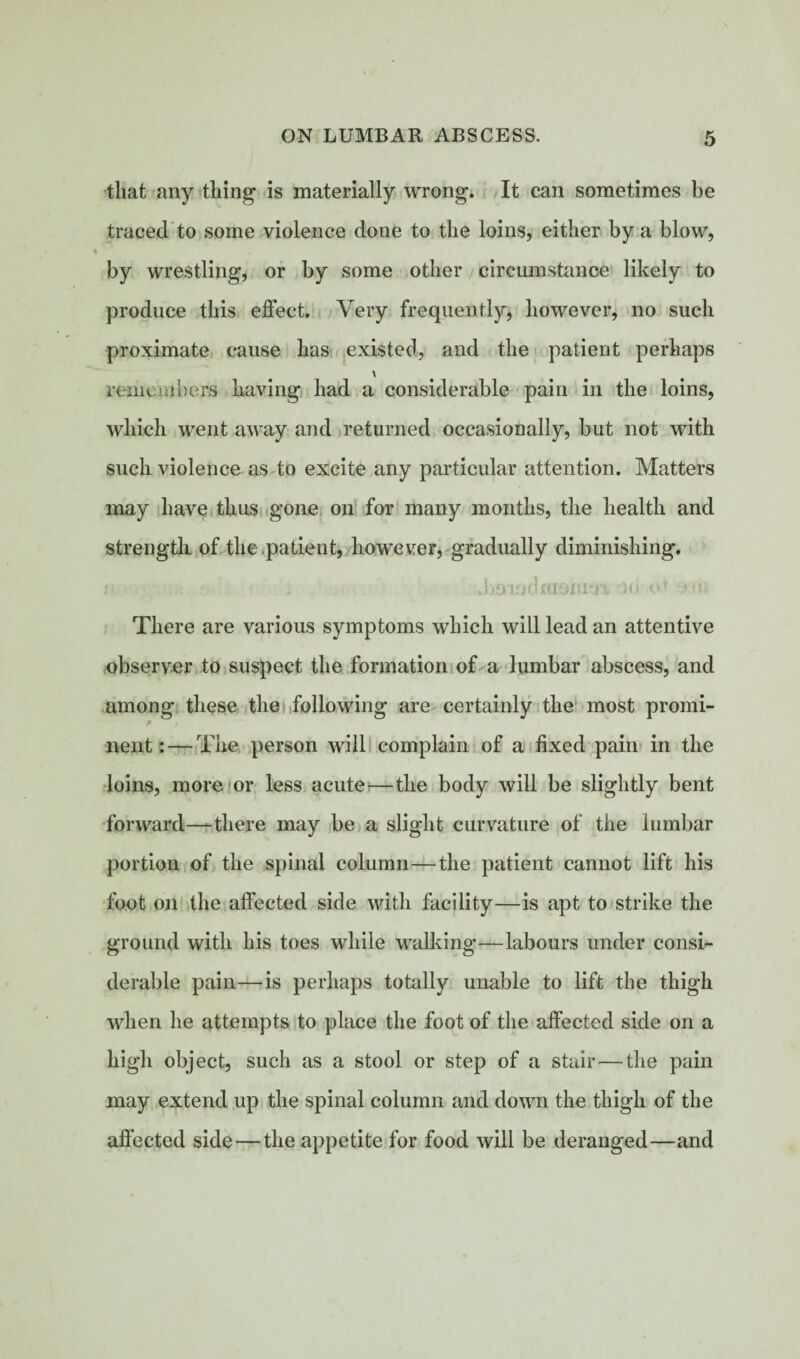 that any thing is materially wrong. It can sometimes be traced to some violence done to the loins, either by a blow, by wrestling, or by some other circumstance likely to produce this effect. Very frequently, however, no such proximate cause has existed, and the patient perhaps \ remembers having had a considerable pain in the loins, which went away and returned occasionally, but not with such violence as to excite any particular attention. Matters may have thus gone on for many months, the health and strength of the patient, however, gradually diminishing. i• , .boiadfcianm )u o* There are various symptoms which will lead an attentive observer to suspect the formation of a lumbar abscess, and among these the following are certainly the most promi- f nent: — The person will complain of a fixed pain in the loins, more or less acute—the body will be slightly bent forward—-there may be a slight curvature of the lumbar portion of the spinal column—the patient cannot lift his foot on the affected side with facility—is apt to strike the ground with his toes while walking—labours under consi¬ derable pain—is perhaps totally unable to lift the thigh when he attempts to place the foot of the affected side on a high object, such as a stool or step of a stair—the pain may extend up the spinal column and down the thigh of the affected side—the appetite for food will be deranged—and