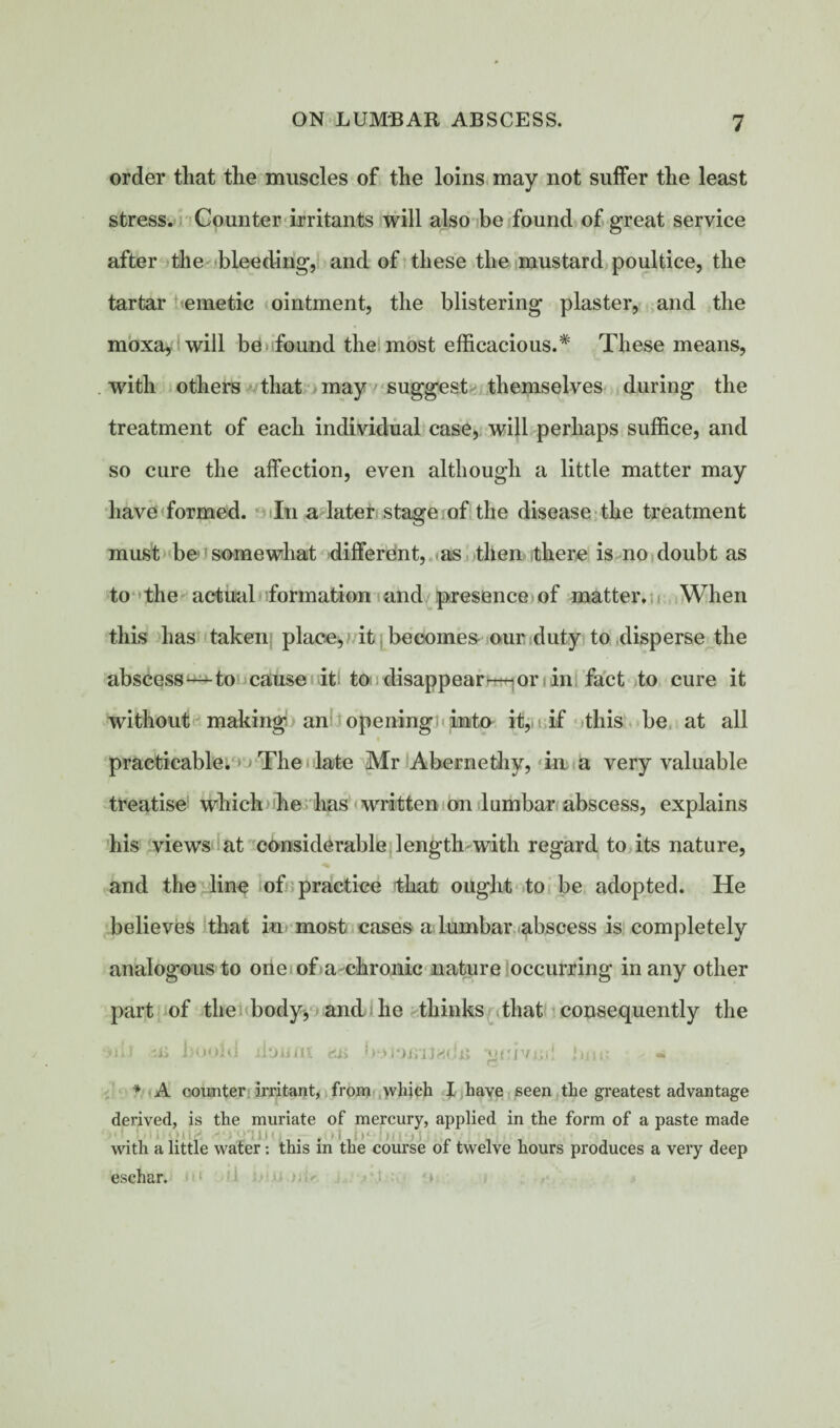 order tliat the muscles of the loins may not suffer the least stress. Counter irritants will also be found of great service after the bleeding, and of these the mustard poultice, the tartar emetic ointment, the blistering plaster, and the moxa, will be found the most efficacious.* These means, with others that may suggest themselves during the treatment of each individual case, will perhaps suffice, and so cure the affection, even although a little matter may have formed. In a later stage of the disease the treatment must be somewhat different, as then there is no doubt as to the actual formation and presence of matter. When this has taken place, it becomes our duty to disperse the abscess — to cause it to disappear—or in fact to cure it without making an opening into it, if this be at all practicable. The late Mr Abernethy, in a very valuable treatise which he has written on lumbar abscess, explains his views at considerable length with regard to its nature, and the line of practice that ought to be adopted. He believes that in most cases a lumbar abscess is completely analogous to one of a chronic nature occurring in any other part of the body, and he thinks that consequently the •>ili m hoold xloijnt grivin! tmo * A counter irritant, from which I have seen the greatest advantage derived, is the muriate of mercury, applied in the form of a paste made with a little water: this in the course oi twelve hours produces a very deep eschar. ii J.