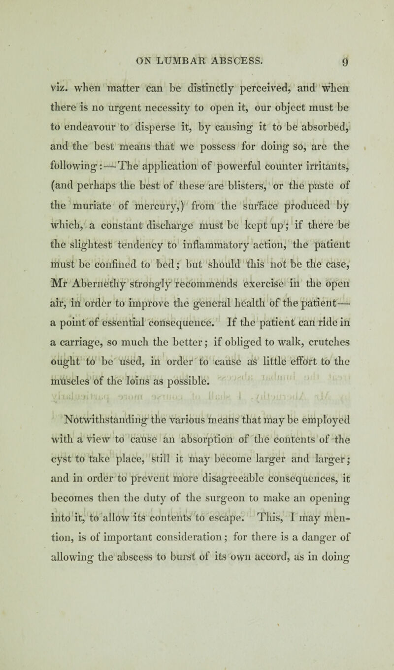 viz. when matter can be distinctly perceived, and when there is no urgent necessity to open it, our object must be to endeavour to disperse it, by causing it to be absorbed, and the best means that we possess for doing so, are the following: — The application of powerful counter irritants, (and perhaps the best of these are blisters, or the paste of the muriate of mercury,) from the surface produced by which, a constant discharge must be kept up; if there be the slightest tendency to inflammatory action, the patient must be confined to bed; but should this not be the case, Mr Abernethy strongly recommends exercise in the open air, in order to improve the general health of the patient— a point of essential consequence. If the patient can ride in a carriage, so much the better; if obliged to walk, crutches ought to be used, in order to cause as little effort to the muscles of the loins as possible. vixuJijfi ‘woffi o/'tiio * 114 Hull* i . /ii]v*n ><i; s •w » v. Notwithstanding the various means that may be employed with a view to cause an absorption of the contents of the cyst to take place, still it may become larger and larger; and in order to prevent more disagreeable consequences, it becomes then the duty of the surgeon to make an opening into it, to allow its contents to escape. This, I may men¬ tion, is of important consideration; for there is a danger of allowing the abscess to burst of its own accord, as in doing