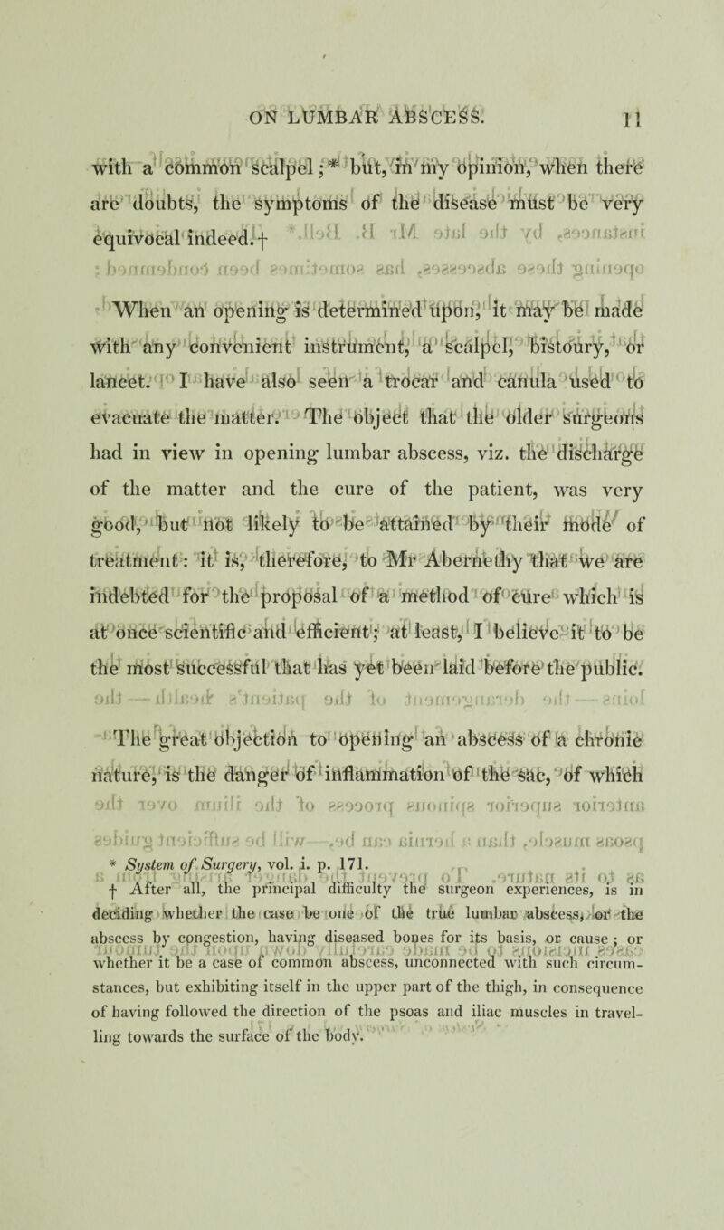 with a common scalpel; * but, in my opinion, when there are doubts, the symptoms of the disease must be very equivocal indeed.f * fl lM 9teI 9* «893nfiteili ; boom£ibrio1 aood gomijonioe asd ?898«oo«dn ogoifj gnuioqo When an opening is determined upon, it ma^r be made with any convenient instrument, a scdlpel, bistoury, or lancet. I have alsO^ sel^'a !aVid carmla used tfe evacuate the matter. The object that the elder surgeons 4 * . * r . had in view in opening lumbar abscess, viz. the discharge of the matter and the cure of the patient, was very good, but not likely to be attained by their mode of treatment: it is, therefore, to Mr Abernethy ’that we are ® r . . 9 9 * f k indebted for the proposal of a method of ctire which is at once scientific and efficient; at least, I believe it to be the most successful that has yet been laid before'the public. oil3 —- djhjojd’ eniobuq oiljr ho Riorno-gumob mlt— gniol The great Objection to opening an abseeSS Of a chronic nature, is the danger1 of inflammation of the SUc, of which Oifj lovo mnifr odt ho aaoooiq enomqa lohoqua loiiolnii aching inoioffina od flrw fod imo Biinoil c xunll tolo8uni aeoaq * System of Surgery, vol. ,i. p. 171. s moil jatuaixfi fommb.odt J . . J °i /mima all oh . f After all, the principal difficulty the surgeon experiences, is in deciding whether the case be one of the true lumbar abscess, or the abscess by congestion, having diseased bones for its basis, or cause ; or . , . • , uniiill 90 03 811 UU whether it be a case or common abscess, unconnected with such circum¬ stances, but exhibiting itself in the upper part of the thigh, in consequence of having followed the direction of the psoas and iliac muscles in travel¬ ling towards the surface of the body.