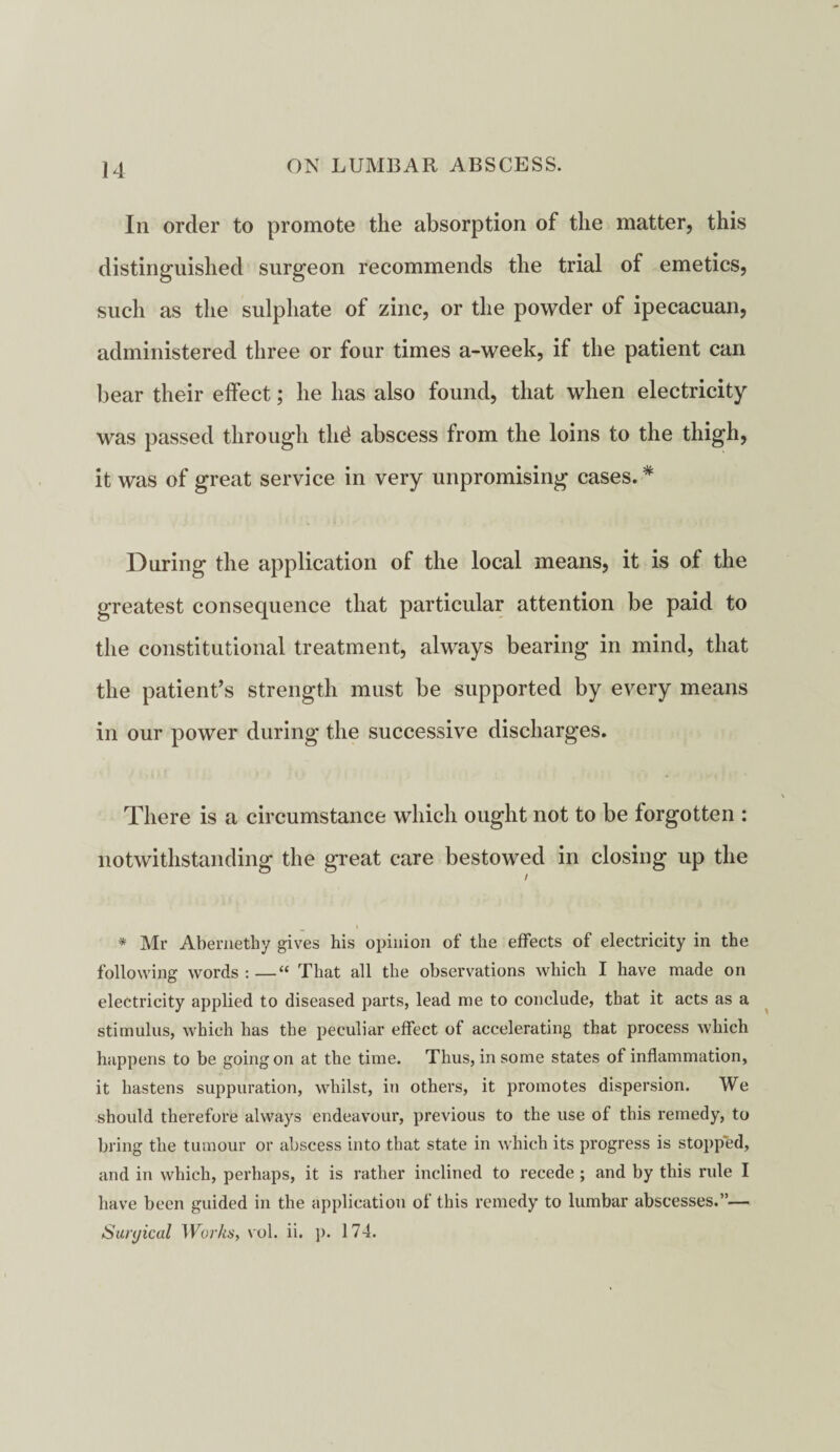 In order to promote the absorption of the matter, this distinguished surgeon recommends the trial of emetics, such as the sulphate of zinc, or the powder of ipecacuan, administered three or four times a-week, if the patient can bear their effect; he has also found, that when electricity was passed through thd abscess from the loins to the thigh, it was of great service in very unpromising cases. * During the application of the local means, it is ol the greatest consequence that particular attention be paid to the constitutional treatment, always bearing in mind, that the patient’s strength must be supported by every means in our power during the successive discharges. There is a circumstance which ought not to be forgotten : notwithstanding the great care bestowed in closing up the * Mr Abemethy gives his opinion of the effects of electricity in the following words : —“ That all the observations which I have made on electricity applied to diseased parts, lead me to conclude, that it acts as a stimulus, which has the peculiar effect of accelerating that process which happens to be going on at the time. Thus, in some states of inflammation, it hastens suppuration, whilst, in others, it promotes dispersion. We should therefore always endeavour, previous to the use of this remedy, to bring the tumour or abscess into that state in which its progress is stopped, and in which, perhaps, it is rather inclined to recede ; and by this rule I have been guided in the application of this remedy to lumbar abscesses.”— Suiyical Works, vol. ii. ]). 174.