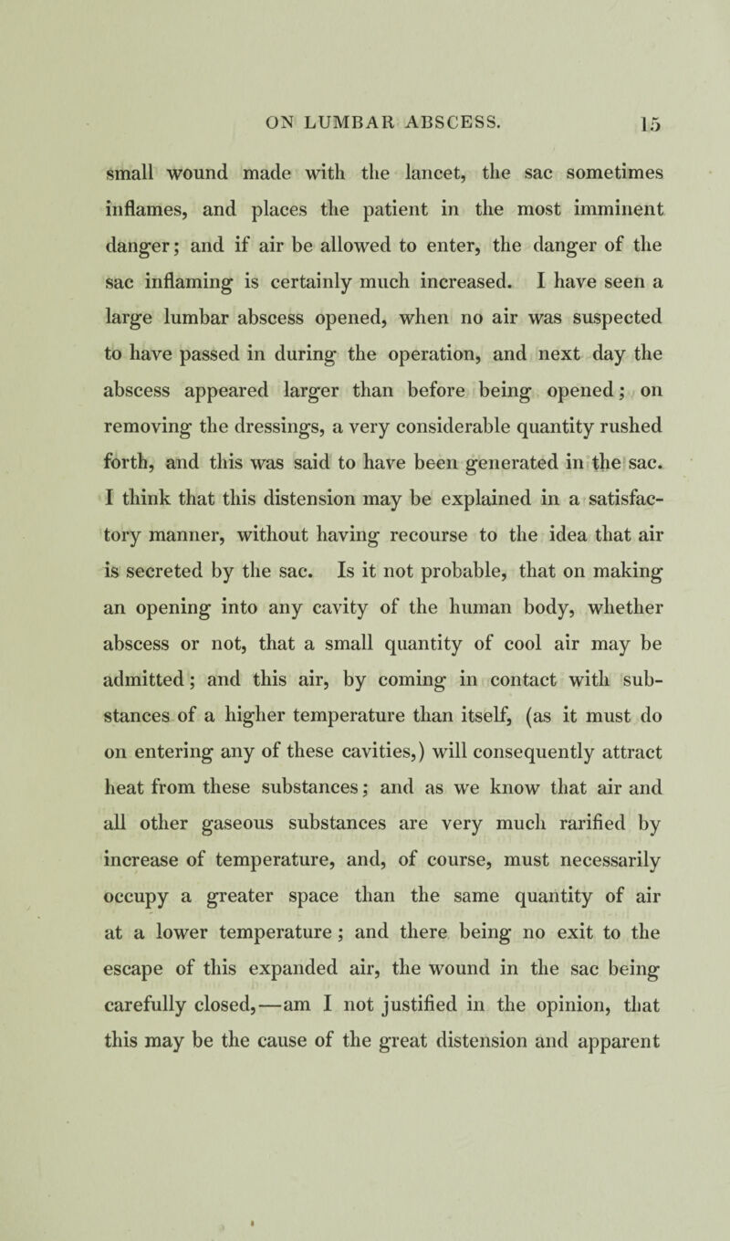 small wound made with the lancet, the sac sometimes inflames, and places the patient in the most imminent danger; and if air be allowed to enter, the danger of the sac inflaming is certainly much increased. I have seen a large lumbar abscess opened, when no air was suspected to have passed in during the operation, and next day the abscess appeared larger than before being opened; on removing the dressings, a very considerable quantity rushed forth, and this was said to have been generated in the sac. I think that this distension may be explained in a satisfac¬ tory manner, without having recourse to the idea that air is secreted by the sac. Is it not probable, that on making an opening into any cavity of the human body, whether abscess or not, that a small quantity of cool air may be admitted; and this air, by coming in contact with sub¬ stances of a higher temperature than itself, (as it must do on entering any of these cavities,) will consequently attract heat from these substances; and as we know that air and all other gaseous substances are very much rarified by increase of temperature, and, of course, must necessarily occupy a greater space than the same quantity of air at a lower temperature ; and there being no exit to the escape of this expanded air, the wound in the sac being carefully closed,—am I not justified in the opinion, that this may be the cause of the great distension and apparent