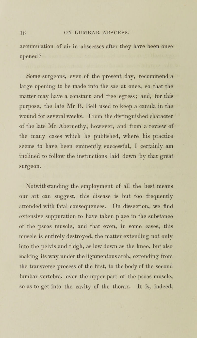 accumulation of air in abscesses after they have been once opened ? Some surgeons, even of the present day, recommend a large opening to be made into the sac at once, so that the matter may have a constant and free egress; and, for this purpose, the late Mr B. Bell used to keep a canula in the wound for several weeks. From the distinguished character of the late Mr Abernethy, however, and from a review of the many cases which he published, where his practice seems to have been eminently successful, I certainly am inclined to follow the instructions laid down by that great surgeon. Notwithstanding the employment of all the best means our art can suggest, this disease is but too frequently attended with fatal consequences. On dissection, we find •extensive suppuration to have taken place in the substance of the psoas muscle, and that even, in some cases, this muscle is entirely destroyed, the matter extending not only into the pelvis and thigh, as low down as the knee, but also making its way under the ligamentous arch, extending from the transverse process of the first, to the body of the second lumbar vertebra, over the upper part of the psoas muscle, so as to get into the cavity of the thorax. It is, indeed,