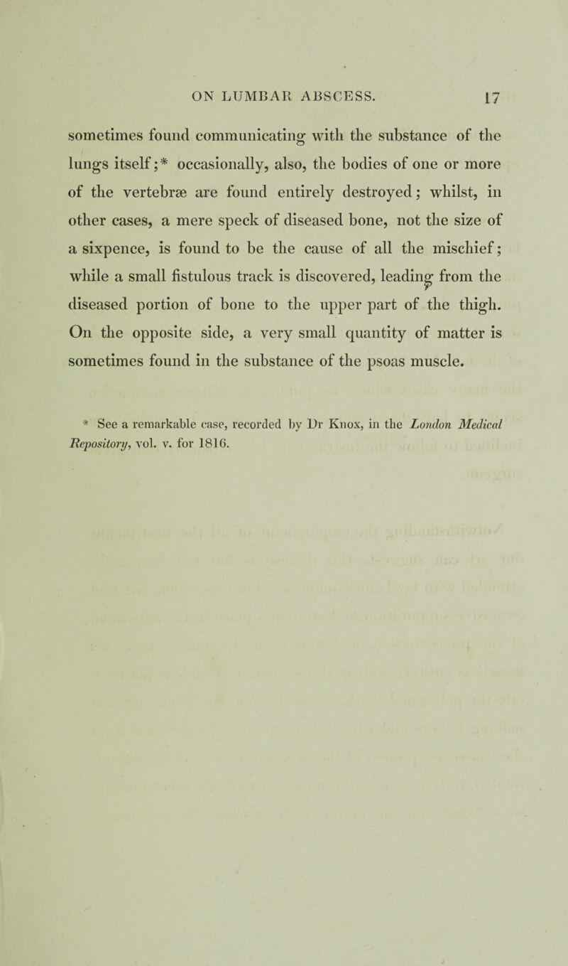 sometimes found communicating with the substance of the lungs itself;* occasionally, also, the bodies of one or more of the vertebrae are found entirely destroyed; whilst, in other cases, a mere speck of diseased bone, not the size of a sixpence, is found to be the cause of all the mischief; while a small fistulous track is discovered, leading from the diseased portion of bone to the upper part of the thigh. On the opposite side, a very small quantity of matter is sometimes found in the substance of the psoas muscle. * See a remarkable case, recorded by Ur Knox, in the London Medical Repository, vol. v. for 1810.
