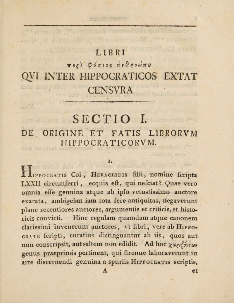 / QVI INTER HIPPOCRATICOS EXTAT CENSVRA SECTIO I. DE ORIGINE ET FATIS L1BR0RVM HIPPOCRATICORVM. . - - - ■' - • r ' ■ ' 1. tJippocRATis Coii Heraclidis filii, nomine fcripta LXXII circumferri, ecquis eft, quinefciat? Quae vero omnia effe genuina atque ab ipfo vetustissimo auctore exarata, ambigebat iam tota fere antiquitas, negaverunt plane recentiores auctores, argumentis et criticis, et histo¬ ricis convicti. Hinc regulam quamdam atque canonem clarissimi invenerunt auctores, vt libri, vere ab Hippo¬ crate fcripti, curatius distinguantur ab iis, quos aut non conscripsit, aut saltem non edidit. Ad hoc xp%i£ovrm genus praeprimis pertinent, qui Itrenue laboraverunt in arte discernendi genuina a spuriis Hippocratis scriptis, A et