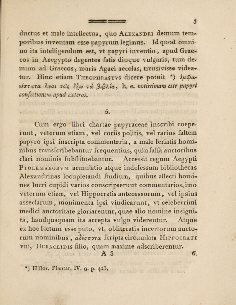 ductus et male intellectus, quo Alexandri demum tem- poiibus inventam esse papyrum legimus. Id quod omni¬ no ita intelligendum est, vt papyri inventio , apud Grae¬ cos in Aeegypto degentes fatis diuque vulgaris, tum de¬ mum ad Graecos, maris Agaei aecolas, transivisse videa¬ tur. Hinc etiam Tiieophrastvs dicere potuit *) epOct* MstXTUTa sivcti Toig s£a Tei j9*j0A</*, h. e. notissimam esse papyri confectionem apud exteros. 5. Cum ergo libri chartae papyraceae inscribi coepe¬ runt , veterum etiam, vel coriis politis, vel rarius faltem papyro ipsi inscripta commentaria, a male feriatis homi¬ nibus transfcribebantur frequentius, quinfalfa auctoribus clari nominis fubftituebantur, Accessit regum Aegypti Ptolemaeorvm aemulatio atque indefessum bibliothecas Alexandrinas locupletandi Itudium, quibus allecti homi¬ nes lucri cupidi varios conscripseruut commentarios, imo veterum etiam, vel Hippocratis antecessorum, vel ipsius asseclarum, monimenta ipsi vindicarunt, vt celeberrimi medici auctoritate gloriarentur, quae alio nomine insigni¬ ta, haudquaquam ita accepta vulgo viderentur. Atque ex hoc factum esse puto, vt, obliteratis incertorum aucto¬ rum nominibus , d^stT7rorcc fcripta circumlata Hippocrati vni, Heraclidis lilio, quam maxime adscriberentur. A 5 6. *) Hiftor. Plantar. IV. p. 4s3.