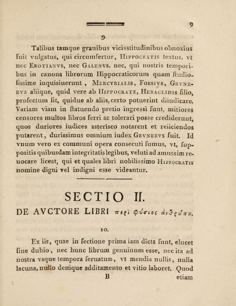 9 Talibus tamque grauibus vicisstitudinibus obnoxius fuit vulgatus, qui circumfertur, Hippocratis textus, vt nec Erotia^vs, nec Galenvs, nec, qui nostris tempori¬ bus in canona librorum Hippocrati eorum quam Jftudio- iissime inquisiuerunt , Mercvrialis, Foesivs, Grvne- rvs aliique, quid vere ab Hippocrate, Heraclidis filio, profectum fit, quidue ab aliis, certo potuerint diiudicare. Variam viam in ftatuendo pretio ingressi funt, mitiores censores multos libros ferri ac tolerari posse crediderunt, quos duriores iudices asterisco notarent et reficiendos putarent, durissimus omnium iudex Grvnekvs fuit. Id vnura vero ex communi opera consecuti fumus, vt, fup» positis quibusdam integritatis legibus, veluti ad amussim re* uocare liceat, qui et quales libri nobilissimo Hippocratis nomine digni vel indigni esse videantur. SECTIO II. DE AVCTORE LIBRI vr e <p JV t o g 10. Ex iis, quae in fectione prima iam dicta funt, elucet fine dubio, nec hunc librum genuinum esse, nec ita ad nostra vsque tempora feruatum, vt mendis nullis, nulla lacuna, nullo denique additamento et vitio laboret. Quod B etiam l