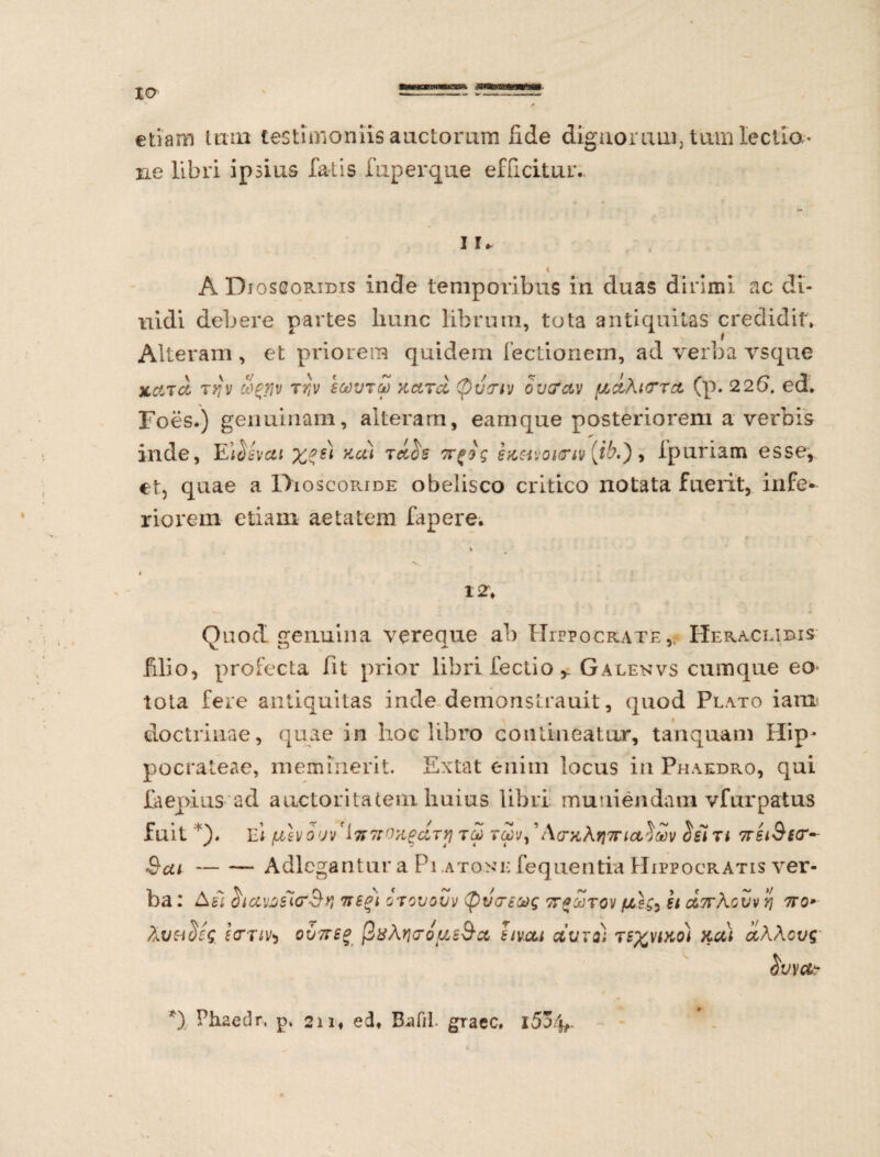 io etiam tum testimoniis auctorum Ude dignorum. tum lectla- ne libri ipsius fatis fuperque efficitur.. i r t A Djosgoribis inde temporibus in duas dirimi ac di- uidi debere partes hunc librum, tota antiquitas credidit. Alteram , et priorem quidem lectionem, ad verba vsque xdTu t>iv cigflv tr,v scoutm kcltu (pu<nv ov&av (udhi<rrct (p. 226. ed. Foes.) genuinam, alteram, eamque posteriorem a verbis inde, Eifisvai Ku* Tct^s s&sivoitw (ib,') , ipuriam esse, et, quae a Dioscoride obelisco critico notata fueiit, infe¬ riorem etiam aetatem fapere. 12; Quod genuina vereque ab Hippocrate, Heraclibis filio, profecta fit prior libri lectio* Galekvs cumque eo- tota fere antiquitas inde demonstrauit, quod Plato ianr doctrinae, quae in hoc libro contineatur, tanquam Hip- pocrateae, meminerit. Extat enim locus iii Phaedro, qui faepiusad auctoritatem huius libri muniendam vfurpatus fuit *). Ei fJblv 0'jv'iffTTOXgclTy TGOVy ’ A(TK\?}7rUt$£t Tl 7rSl&£(T- &ca-Adlegantur a Pi .ato.nm fequentia Hippocratis ver¬ ba : otciMsicrByi vegi gtovovv tpvcri&g h U7r\ovv yj 7ro*- hutideg £ otiis ov7ts% ftxAritrdus&u hvui uuto) ts%viko) ku) d\\cvg *) Phaedr. p. 211« edf Rafil. gracc.