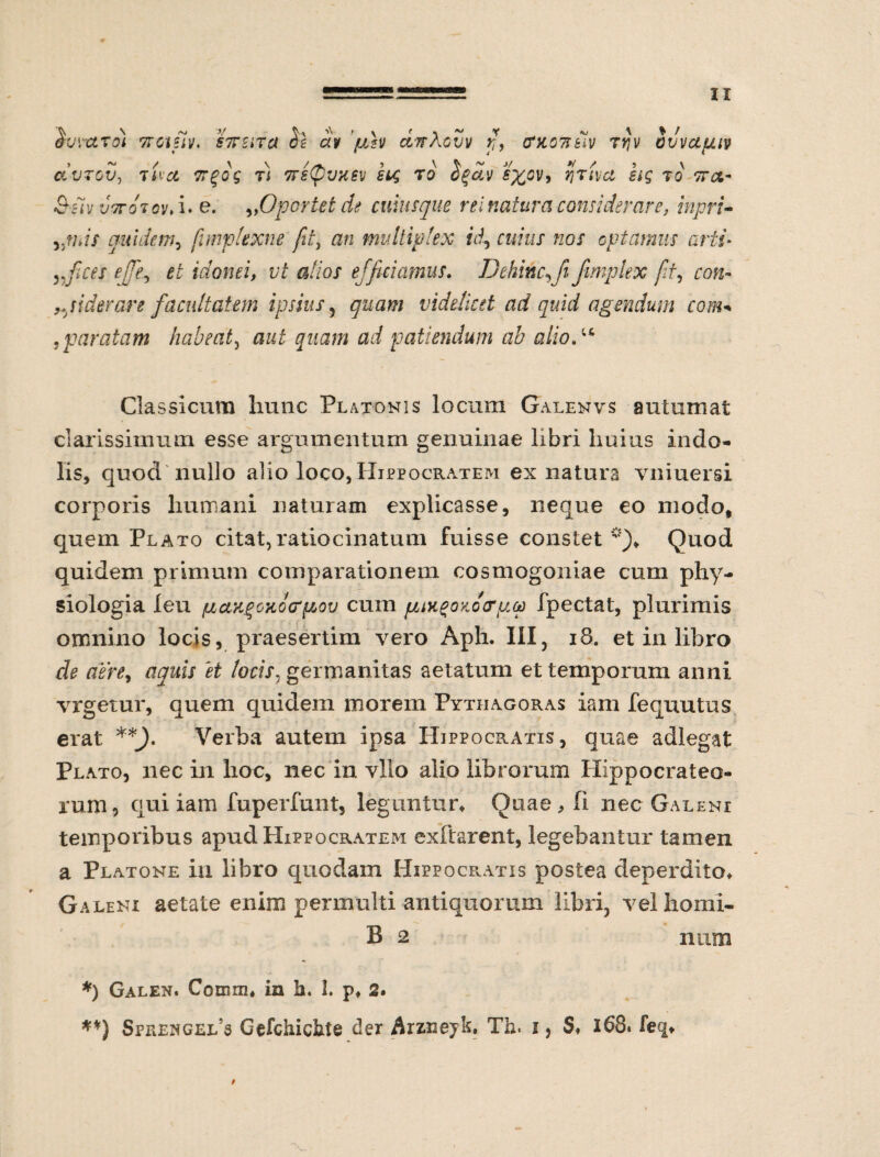 &VVCLT01 TTGtftV. STTEiTd $€ CO juh CtndcVV fi, (MOTttiV Tfjv OVVUfJ.IV clvzgv, tUct ffgog t) 7rs(pvhev scg to Sgav s%0Vi fjTtvct hg to vrct- 9,Oportet de cuiusque rei natura considerare, inpri- bciV VITO TQV, I* G. quidem, fimplexne fit, ah multiplex id, cuius nos optamus arti* yjices efifie££ idonei, vt alios efficiamus. D e hinc,fi /imple x fit, siderare facultatem ipsius, quam videlicet ad quid agendum com< , paratam habeat, arf patiendum ab alio. ^ Classicum hunc Platonis locum Galenvs autumat clarissimum esse argumentum genuinae libri huius indo¬ lis, quod nullo alio loco, Hippocratem ex natura vniuersi corporis humani naturam explicasse, neque eo modo, quem Plato citat,ratiocinatum fuisse constet *)» Quod quidem primum comparationem cosmogoniae cum phy¬ siologia leu pLciKgoxotffzov cum pux^oxocrpcp fpectat, plurimis omnino locis, praesertim vero Aph. III, 18. et in libro A & /ocfr, germanitas aetatum et temporum anni vrgetur, quem quidem morem Pythagoras iam fequutus erat **_). Verba autem ipsa Hippocratis, quae adlegat Plato, nec in hoc, nec in vllo alio librorum Hippocrateo- rum, qui iam fuperfunt, leguntur» Quae, fi nec Galeni temporibus apud Hippocratem exftarent, legebantur tamen a Platone in libro quodam Hippocratis postea deperdito» Galeni aetate enim permulti antiquorum libri, velhomi- B 2 num *) Galen. Corum» in h. 1. p» 2* **) Sprengel*s Gefchickte der Arznejk. Th. i, $♦ 168. feq» t