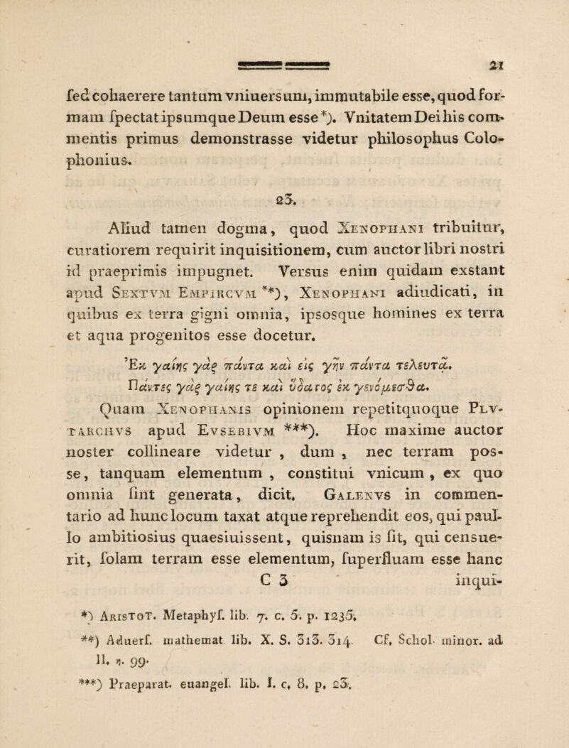 fed cohaerere tantam vniuersum, immutabile esse, quod for¬ mam fpectat ipsumque Deum esse *). VnitatemDeilhs com* mentis primus demonstrasse videtur philosophus Colo¬ phonius. q3. Aliud tamen dogma, quod Xenophani tribuitur, curatiorem requirit inquisitionem, cum auctor libri nostri id praeprimis impugnet. Versus enim quidam exstant apud Sextvm Empircym **), Xenophani adiudicati, in quibus ex terra gigni omnia, ipsosque homines ex terra et aqua progenitos esse docetur. ’Etf yaiyjg yci% 7rcluTct kcu si$ yr\v Ttclvrci TsXevTct♦ Hdures ycX% yalqg js na) vSccrog ysvcus&Bct' Quam Xenophanis opinionem repetitquoque Plv- tarchvs apud Evsebivm ***). Hoc maxime auctor noster collineare videtur , dum , nec terram pos¬ se , tanquam elementum , constitui vnicum , ex quo omnia fint generata, dicit* Galenvs in commen¬ tario ad hunc locum taxat atque reprehendit eos3quipaul- lo ambitiosius quaesiuissent, quisnam is fit, qui censue- rit, folam terram esse elementum, fuperfluarn esse hanc C 3 inqui- Aristot. Metaphyf. lib. 7. c. 5. p. 1235* **) Aduerf. mathemat lib. X. S. 510. 5i4 Cf. Sdiol- minor, ad 11. yi. 99. ***) Praeparat, euangel. lib. I. c. 8. p. 23.