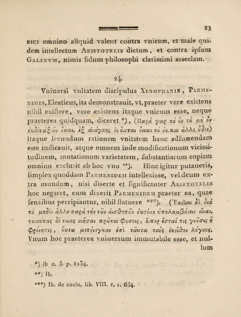 rici omnino ali quid valent contra vnicum, et‘male qui¬ dem intellectum Aristotelis dictum, et contra ipfum Galenvm, nimis fidum philosophi clarissimi asseclam. 24. , , . * . - . > - • *-  V •• . +? • • ’ **' ■ - • • 1 1 Vniuersi vnitatem discipulus Xenophanis , Parate- nides, Eleaticus, ita demonstrauit, vt,praeter vere existens nihil exiftere, vere existens itaque vnicum esse, neque praeterea quidquam, diceret *), (Jla^d ya% t0 cv r0 ov guom afyouv iivait dvclyK'/jQ svoutc&i hvat to ov,xut dXKo Shv) itaque fecundum rationem vnitatem hanc adfumendam esse indicauit, atque omnem inde modificationum vicissi¬ tudinem, mutationum varietatem, f abstanti arum copiam omnino exclusit ab hoc vno **). Hinc igitur putaueris, fimplex quoddam Pakmenideai intellexisse, vel deum ex¬ tra mundum, nisi diserte et fignificanter Aristoteles hoc negaret, cum dixerit Paraienideai praeter ea, quae Censibus percipiantur, nihil Itatuere ***)♦ (Emm $e, hd to fJbr^sv aWo 7rct^d jrjv tu)v ccKrS-yirSv oiiciav V7ro\a^(iclvstv slvctsf TOictvrag osjivag vorjtrai (pvcreig, Si7rstf scttc&i rtg yvoo&ig r\ (figov/iTig, ovtoo {SATqvsy&ccv stt) retura tovg hsl&sv Aoyovg. Vnum hoc praeterea vniuersum immutabile esse, et nul¬ lum *) lb c. 5 p» 1204. **) Ib. ***) Ib, de coelo, lib. VIII. c, 1. 654.