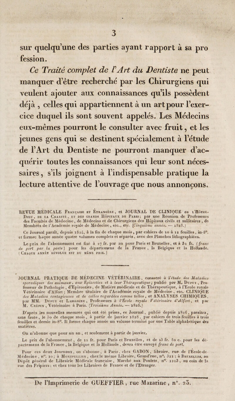 sur quelqu’une des parties ayant rapport à sa pro fession. Ce Traité complet de VArt du Dentiste ne peut manquer d’être recherché par les Chirurgiens qui veulent ajouter aux connaissances qu’ils possèdent déjà , celles qui appartiennent à un art pour l’exer¬ cice duquel ils sont souvent appelés. Les Médecins eux-mêmes pourront le consulter avec fruit, et les jeunes gens qui se destinent spécialement à l’étude de l’Art du Dentiste ne pourront manquer d’ac¬ quérir toutes les connaissances qui leur sont néces¬ saires, s’ils joignent à Indispensable pratique la lecture attentive de l’ouvrage que nous annonçons. REVUE MÉDICALE Française et Étrangère, et JOURNAL DE CLINIQUE ob i.'Hôtel- Dieu , de la Charité , et des grands Hôpitaux db Paris; par une Réunion de Professeurs des Facultés de Médecine, de Médecins et de Chirurgiens des Hôpitaux civils et militaires , de Membres de l’Académie royale de Médecine, etc., etc. (Cinquième année. •— 1828./ Ce Journal paraît, depuis 1824, à la fin de chaque mois, par cahiers de 10 à 11 feuilles, in-8°. et formée haque année quatre volumes complets et séparés, avec des Planches lithographiées. Lepiix de l’ahonnement est fixé à 27 fr. par an pour Paris et Bruxelles, et à 3a fr. ( franc de port par la poste ) pour les départemens de la France , la Belgique et la Hollande. (Chaque année révolue est du même prix.) 0 JOURNAL PRATIQUE DE MÉDECINE VÉTÉRINAIRE, consacré à l'étude des Maladies sporadiques des animaux, aux Epizooties et à leur Thérapeutique ; publié par M. Dupuv , Pro¬ fesseur de Pathologie , d’Epizooties, de Matière médicale et de Thérapeutique, à l’Ecole royale Vétérinaire d’Alfort ; Membre titulaire de l’Académie royale de Médecine, etc. CLINIQUE des Maladies contagieuses et de celles regardées comme telles, et ANALYSES CHIMIQUES, par MM. Dupuv et Lassaigne , Professeurs à l'Ecole royale Vétérinaire d’Alfort, et pat M. Crépin , Vétérinaire à Paris. (Troisième Année. — 1828.) D’après les nouvelles mesures qui ont été prises, ce Journal, publié depuis 1826, paraîtra, sans faute, le 3o de chaque mois, à partir de janvier 1828, par cahiers de trois feuilles à trois feuilles et demie in-8°. U forme chaque année un volume terminé par une Table alphabétique des matières. Ou n’abonne que pour un an , et seulement à partir de janvier. Le prix de Ballonnement, de 12 fr. pour Paris et Bruxelles, et de i3 fr. 5o c. pour les dé- parlemens de la France , la Belgique et la Hollande , devra être envoyé franc de port. Pour ces deux Journaux, on s’abonne, à Paris, chez GABON, libraire, rue de l’ÉcoIe-de Médecine , n°. 10,• à Montpellier, chez le même Libraire, Grand’rue, n°. 3 21 ; à Bruxelles, au Dépôt général de Librairie Médicale française, Marché aux Poulets, 110. I2i3, au coin de la rue des Fripiers; et chez tous les Libraires de France et de l’Etranger. De l’Imprimerie de GUEFFIER, rue Mazarine, n°. 25.