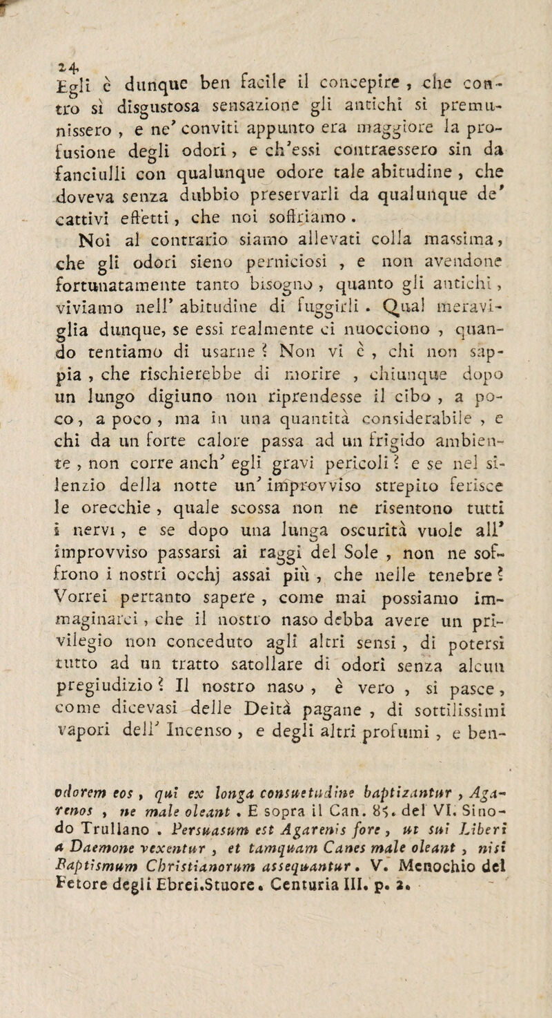 tro sì disgustosa sensazione gli antichi si premu¬ nissero , e ne' conviti appunto era maggiore la pro¬ fusione degli odori, e ch’essi contraessero sin da fanciulli con qualunque odore tale abitudine , che doveva senza dubbio preservarli da qualunque de' cattivi effetti, che noi soffriamo. N oi al contrario siamo allevati colla massima, che gli odori sieno perniciosi , e non avendone fortunatamente tanto bisogno , quanto gli antichi, viviamo nell’ abitudine di fuggirli . Qual meravi¬ glia dunque, se essi realmente ci nuocciono , quan¬ do tentiamo di usarne ? Non vi c , chi non sap¬ pia , che rischierebbe di morire , chiunque dopo un lungo digiuno non riprendesse il cibo , a po¬ co, a poco , ma in una quantità considerabile , e chi da un forte calore passa ad un frigido ambien¬ te , non corre anch’ egli gravi perìcoli ? e se nel si¬ lenzio della notte un’ improvviso strepito ferisce le orecchie, quale scossa non ne risentono tutti i nervi, e se dopo una lunga oscurità vuole all* improvviso passarsi ai raggi del Sole , non ne sof¬ frono i nostri occhj assai più , che nelle tenebre ? Vorrei pertanto sapere , come mai possiamo im¬ maginarci , che il nostro naso debba avere un pri¬ vilegio non conceduto agli altri sensi , di potersi tutto ad un tratto satollare di odori senza alcun pregiudizio ì II nostro naso , è vero , si pasce, come dicevasi delle Deità pagane , di sottilissimi vapori dell’ Incenso , e degli altri profumi , e ben- odorem eos , qui ex longu consuetudine buptizantur , Ama¬ reno* , ne male oleant . E sopra il Can. 8^. del VI. Sino¬ do Trullano . Persuasum est Agarenis fore , ut sui Liberi a Daemone vexentur , et tamquam Canes mule oleant , nifi Baptismum Christiunorum assequantur. V. Mcnochio del Fetore degli Ebrei.Stuore. Centuria III. p. 2.