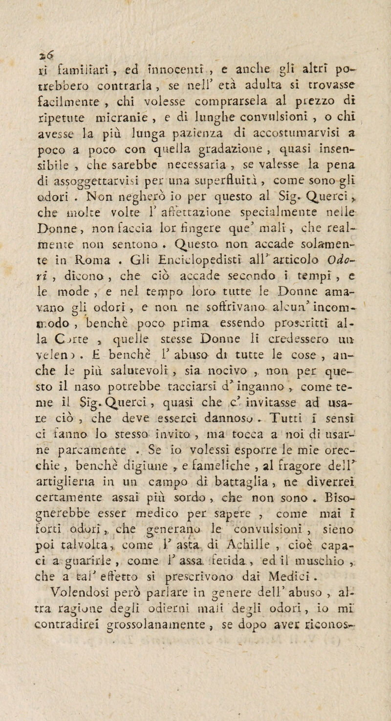 %s ri famiiiarì, ed innocenti , e anche gli altri po¬ trebbero contrarla , se nell’ età adulta si trovasse facilmente , chi volesse comprarsela al prezzo di ripetute micranie , e di lunghe convulsioni , o chi avesse la più lunga pazienza di accostumarvisi a poco a poco con quella gradazione , quasi insen¬ sibile ,. che sarebbe necessaria , se valesse la pena di assoggettarvisi per una superfluità , come sono gli odori . Non negherò io per questo al Sig. Querci > che molte volte T affettazione specialmente nelle Donne, non faccia lor fìngere que5 mali, che real¬ mente non sentono . Questa non accade solamen¬ te in Roma . Gli Enciclopedisti all5 articolo Odo¬ ri , dicono , che ciò accade secondo i tempi , e le mode , e nel teippo loro tutte le Donne ama¬ vano gli odori , e non ne soffrivano alcun.5 incom- modo , benché poco prima essendo proscritti al¬ la CDrte , quelle stesse Donne li credessero un veleni . E benché V abuso di tutte le cose , an¬ che le piti salutevoli , sia nocivo , non per que¬ sto il naso potrebbe tacciarsi d5 inganno , come te¬ me il Sig. Querci, quasi che c5 invitasse ad usa¬ re ciò , che deve esserci dannoso . Tutti i sensi ci fanno lo stesso invito , ma tocca a noi di usar¬ ne parcamente Se io volessi esporre le mie orec¬ chie , benché digiune , e fameliche , al fragore dell5 artiglieria in un campo di battaglia, ne diverrei certamente assai più sordo , che non sono . Biso¬ gnerebbe esser medico per sapere , come mai i forti odori,, che generano le convulsioni , sieno poi talvolta, come l5 asta di Achille , cioè capa¬ ci a guarirle , come i5 assa. fetida , ed il muschio , che a tal5 effetto si prescrivono dai Medici . Volendosi però parlare in genere dell’abuso , al¬ tra ragione degli odierni mali degli odori, io mi contradirei grossolanamente , se dopo aver riconos-