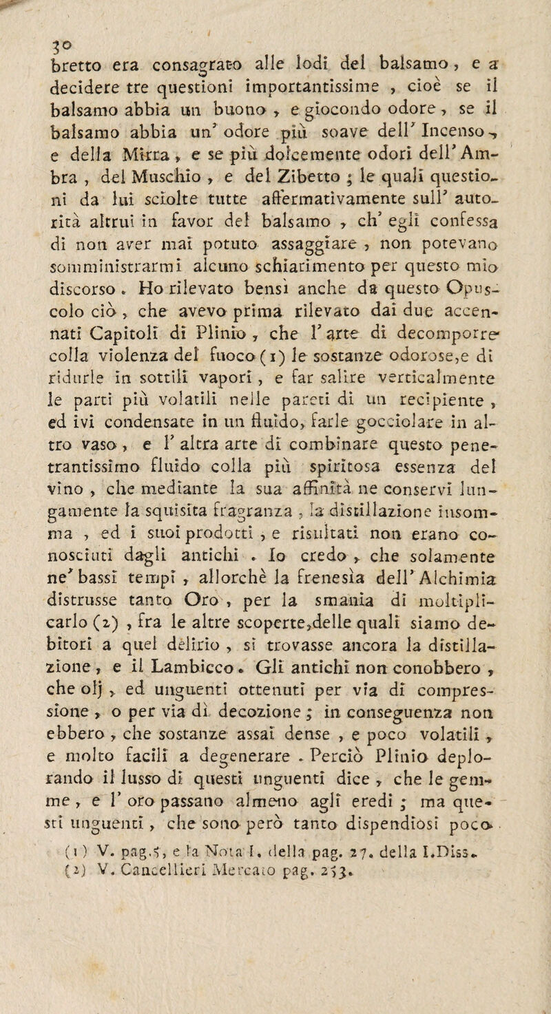 3° bretto era consagrato alle iodi del balsamo, e a decidere tre questioni importantissime , cioè se ii balsamo abbia un buono y e giocondo odore, se il balsamo abbia un5 odore più. soave dell7 Incenso -, e della Mirra, e se piu dolcemente odori dell7 Am¬ bra , del Muschio , e del Zibetto ; le quali questio¬ ni da lui sciolte tutte affermativamente sull7 auto¬ rità altrui in favor dei balsamo , eh7 egli confessa di non aver mai potuto assaggiare , non potevano somministrarmi alcuno schiarimento per questo mio discorso » Ho rilevato bensì anche da questo Opus¬ colo ciò , che avevo prima rilevato dai due accen¬ nati Capitoli dì Plinio , che l7 arte di decomporre* colla violenza del fuoco (i) le sostanze odorose,e di ridurle in sottili vapori, e far salire verticalmente le parti più volatili nelle pareti di un recipiente , ed ivi condensate in un fluido» farle gocciolare in al¬ tro vaso , e T altra arte di combinare questa pene¬ trantissimo fluido colla più spiritosa essenza dei vino , che mediante la sua affinità ne conservi lun¬ gamente la squisita fragranza , la distillazione insom¬ ma , ed ì suoi prodotti , e risultati non erano co¬ nosciuti dagli antichi . Io credo » che solamente nerbassi tempi r allorché la frenesìa dell7 Alchimia distrusse tanto Oro , per la smania di moltipli¬ carlo (z) , fra le altre scoperte»de!le quali siamo de¬ bitori a quel delirio , sì trovasse ancora la distilla¬ zione , e il Lambicco ► Gli antichi non conobbero , che ol) » ed unguenti ottenuti per via dì compres¬ sione , o per via dì decozione ; in conseguenza non ebbero y che sostanze assai dense , e poco volatili , e molto facili a degenerare . Perciò Plinio deplo¬ rando il lusso dì questi unguenti dice , che le gem¬ me y e F oro passano almeno agli eredi; ma que¬ sti unguenti > che sono però tanto dispendiósi poco» (j ) V. pag.?, e la Nota I. della pag. 27. della I.Diss- (2) V. Cancellieri Mercato pag. 2,3.