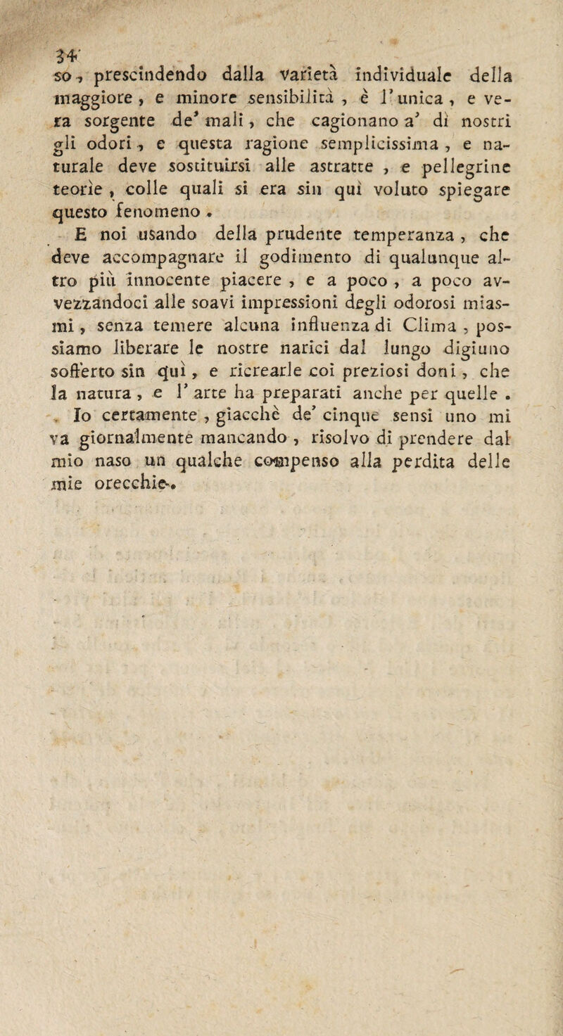 so, prescindendo dalla varietà individuale della maggiore, e minore sensibilità , è l'unica, e ve¬ ra sorgente de* mali, che cagionano a' di nostri gli odori, e questa ragione semplicissima , e na¬ turale deve sostituirsi alle astratte , e pellegrine teorie , colle quali si era sin qui voluto spiegare questo fenomeno * E noi usando della prudente temperanza , che deve accompagnare il godimento di qualunque al¬ tro più innocente piacere , e a poco , a poco av¬ vezzandoci alle soavi impressioni degli odorosi mias¬ mi , senza temere alcuna influenza di Clima , pos¬ siamo liberare le nostre narici dal lungo digiuno sofferto sin qui, e ricrearle coi preziosi doni, che la natura , e V arte ha preparati anche per quelle . . Io certamente , giacche de’ cinque sensi uno mi va giornalmente mancando , risolvo di prendere dal mio naso un qualche compenso alla perdita delle mie orecchie^.