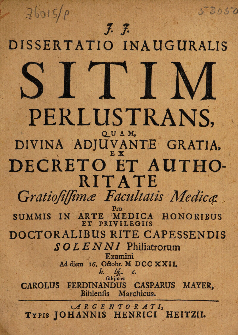 DISSERTATIO INAUGURALIS ITIM PERLUSTRANS, Q_U A M, DIVINA ADJUVANTE GRATIA, DECRETO ET AUTHO- RITATE Gratiofiflimte Facultatis Medie# Pro SUMMIS IN ARTE MTDICA HONORIBUS ET PRIVILEGIIS DOCTORALIBUS RITE CAPESSENDIS SOL ENNI Philiatrorum ' j Examini Ad diem 16, O&obr. M DCC XXII. h. 1%. c. fubjiciet CAROLUS FERDINANDUS CASPARUS MAYER, , Bihlenfis Marchicus. ARGENTORATI, Typis JOHANNIS HENRICI HEITZII.