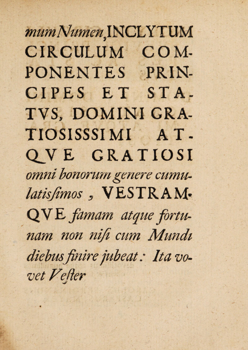 CIRCULUM COM- CIPES ET STA- TVS, DOMINI GRA- TIOS1SSSI MI AT- QJVE GRATIOSI v-w- ' ^ • ■* « omni bonorum genere cumu- , VESTRAM- Q V E famam atque for tu- nam non nifi cum Mundi 'i .* Itavo- mire vet Fe fler /