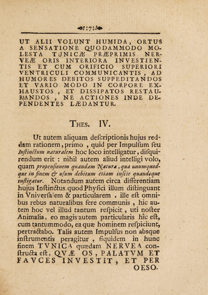 UT ALII VOLUNT HUMIDA, ORTUS A SENSATIONE QUODAMMODO MO¬ LESTA T JNI CiB PRiEPRIMIS NER¬ VE^ ORIS INTERIORA INVESTIEN¬ TIS ET CUM ORIFICIO SUPERIORI VENTRICULI COMMUNICANTIS , AD HUMORES DEBITOS SUPPEDITANDOS ET VARIO MODO IN CORPORE EX¬ HAUSTOS , ET DISSIPATOS RESTAU- RIANDOS , NE ACTIONES INDE DE¬ PENDENTES LiEDANTUR. Thes. IV. Ut autem aliquam defcriptionis hujus red¬ dam rationem, primo , quid per Impulfum feu lnftinfium naturalem hoc loco intelligatur, difqui- rendum erit : nihil autem aliud intelligi volo, quam propenfwnem quandam liatur a, qua unumquod~ que injinem & ufum debitum etiam infcie quandeque tnjligatur. Notandum autem circa differentiam hujus Inftin&usquodPhyfici illum diftinguant in Vniverfaiem & particularem , ille eft omni¬ bus rebus naturalibus fere communis , hic au¬ tem hoc vel illud tantum refpicit, uti nofter Animalia, eo magis autem particularis hic eft, cum tantummodo, ea quae hominem refpiciunt, pertraftabo. Talis autem Impulfus non absque inftrumentis peragitur , fiquidem in hunc finem TVNICa'quaedam NERVEA con- ftruaaeft, QV^E OS,PALATVM ET FAVCES INVESTIT , ET PER OESO-