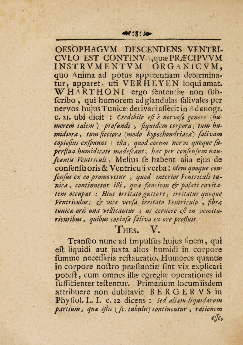 _ +9 i8^ OESOPHAGVM DESCENDENS VENTRI- CVLO EST CONTINVA.qu^PRiECiPVVM INSTRVMENTVM ORGANICVM, quo Anima ad potus appetentiam determina¬ tur, apparet , uti VERHEYEN loqui amat. WHARTHONI ergo fentenria* non fub- fcribo , qui humorem ad glandulas falivales per nervos hujus Tunicae derivari arteritin Adcnogr. C. 21. ubi dicit : Credibile ef e nervefo genere (hu¬ morem talem ) profundi , ftquidem corpora, midtora, tum fice tora (modo hypochondriaca) falivam copiofms exfpuunt : illa, quod eorum nervi quoque fu- perflua humiditate madefcant; per 'confenfum nau¬ ferentis Ventriculi, Melius fe habent alia ejus de confenfu oris & Ventriculi verba ♦ quoque con- fenfm ex eo promovetur , quod interior Ventriculi tu¬ nica, continuetur illi > qua faucium palati cavita¬ tem occupat ; Hinc irritato gutture, irritatur quoque Ventriculus; <jr vice verfa irritato Ventriculo , tunica orts una vellicantur ; ut cernere eft in vomitu- rientibws, quibm copiofd faliva ex ore profluit. Thes. V. I Tranfto nunc ad Impulfus hujus finem, qui eft liquidi aut juxta alios humidi in corpore fumme necedaria reftauratio. Humores quantas in corpore noftro prseftantia» fint vix explicari poteft, cum omnes ilis egregias operationes id fufficienter teftentur. Primarium locumiisdem attribuere non dubitavit BERGER V S in Phyfiol. L. I. c. 22. dicens : Sed aliam liquidarum f artium > qua ijhs {/c. tubuli*) continentur > rationem 4c>
