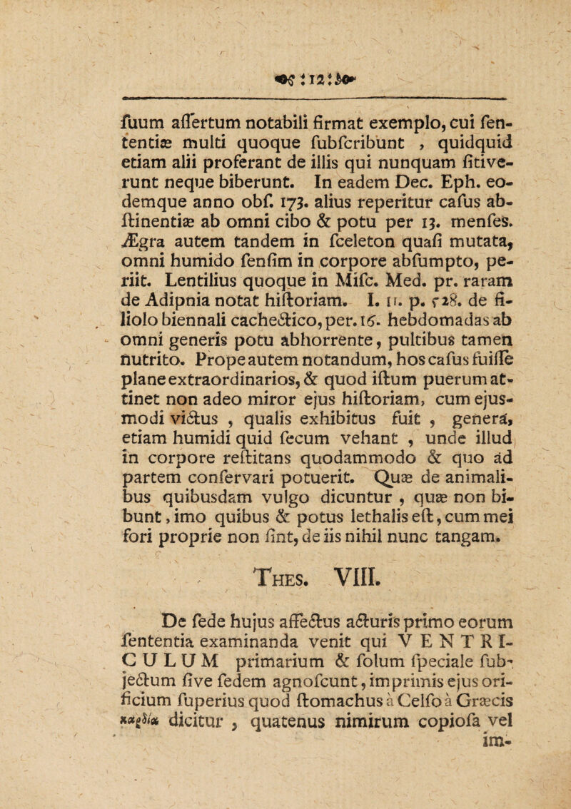 fuum aflertum notabili firmat exemplo, eui fen- tentiae multi quoque fubfcribunt , quidquid etiam alii proferant de illis qui nunquam fitive- runt neque biberunt. In eadem Dec. Eph. eo- demque anno obf. 173. alius reperitur cafus ab- ftinentise ab omni cibo & potu per 13. menfes. iEgra autem tandem in fceleton quafi mutata, omni humido fenfim in corpore abfumpto, pe¬ riit. Lentilius quoque in Mifc. Med. pr. raram de Adipnia notat hiftoriam. I. n. p. ,-28. de fi¬ liolo biennali cache&ico, per. 16. hebdomadas ab omni generis potu abhorrente, pultibus tamen nutrito. Prope autem notandum, hos cafus fuide plane extraordinarios, & quod iftum puerum at¬ tinet non adeo miror ejus hiftoriam, cum ejus¬ modi vi&us , qualis exhibitus fuit , genera, etiam humidi quid fecum vehant , unde illud in corpore reftitans quodammodo & quo ad partem confervari potuerit, Qute de animali¬ bus quibusdam vulgo dicuntur , quas non bi¬ bunt, imo quibus & potus lethalis eft, cum mei fori proprie non fint, de iis nihil nunc tangam. Thes. VIII. De fede hujus affe&us afturis primo eorum fententia examinanda venit qui VENTRI¬ CULUM primarium & folum fpeciale fub~ je&um fivefedem agnofcunt, imprimis ejus ori¬ ficium fuperius quod ftomachusaCelfoaGrsecis dicitur , quatenus nimirum copiofa vel im-