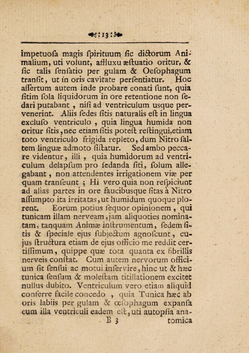 V I impetuofa magis fpirituum iic dirorum Ani¬ malium, uti volunt, affluxu asftuatio oritur, & fic talis fenfatio per gulam & Oefophagum tranfit, ut in oris cavitate perfentiatur. Hoc ailertum autem inde probare conati funt, quia iitim fola liquidorum in ore retentione non fe- dari putabant , ni fi ad ventriculum usque per¬ venerint. Aliis fedes iitis naturalis eft in lingua exclufo ventriculo , quia lingua humida non oritur fitis,nec etiam fi tis poteft redingui,etiam toto ventriculo frigida repleto, dum Nitrofal- tem linguas admoto fi datur. Sed ambo pecca¬ re videntur , illi , quia humidorum ad ventri¬ culum delapfum pro fcdanda fiti, folum alle¬ gabant , non attendentes irrigationem vite per quam tranfeunt ; Hi vero quia non refpiciunt ad alias partes in ore faucibusque fitas a Nitro aflumpto ita irritatas,ut humidum quoque plo¬ rent. Eorum potius fequor opinionem , qui tunicam illam nerveam,jam aliquoties nomina¬ tam, tanquam Animas indrumentum, fedem fi- tis & fpeciale ejus fubje£fum agnofcunt, cu¬ jus ftruitura etiam de ejus officio me reddit cer- tiffimum, quippe quae tota quanta ex fibrillis nerveis condat. Cum autem nervorum offici¬ um fic fehfui ac motui infer vire, hinc ut &hasc tunica fenfum & moledam titillationem excitet nullus dubito. Ventriculum vero etiam aliquid conferre facile concedo , quia Tunica hasc ab oris labiis per gulam & oefophagum expanfa cum illa ventriculi eadem ed,uti autopfia ana-