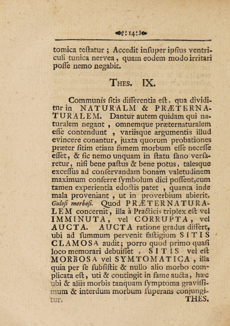**?: 14:^* tomica teftatur ; Accedit infuper ipfius ventri¬ culi tunica nervea, quam eodem modo irritari polle nemo negabit. Thes. IX. 1 S ' } Communis fitis differentia eft, qua dividi¬ tur in NATURALM & PRiETKRNA- TURALEM. Dantur autem quidam qui na¬ turalem negant , omnemque prseternaturalem effe contendunt , variisque argumentis illud evincere conantur, juxta quorum probationes praeter fitim etiam famem morbum elle neceffe eflet, & fic nemo unquam in ftatu fano verfa- retur, nili bene paftus & bene potus, talesque exceffus ad confervandam bonam valetudinem maximum conferre fymbolum dici pollent,cum tamen experientia edo£tis patet , quanta inde mala proveniant , ut in proverbium abierit, Gulofi morbo fi. Quod PRiETERNATURA- LEM concernit, illa a Prafticis triplex eft vel IMMINUTA, vel CORRUPTA, vel AUCTA. AUCTA ratione gradus differt, ubi ad fummum pervenit faftigium SITIS CLAMOSA audit; porro quod primo quali loco memorari debuiffet , SITIS vel eft MORBOSA vel SYMTOMATICA , illa quia per fe fubfiftit & nullo alio morbo com¬ plicata eft, uti & contingit in fame aufila, haec ubi & aliis morbis tanquam fymptoma graviffi- mum & interdum morbum fuperans conjungi¬ tur, • ^ THES.