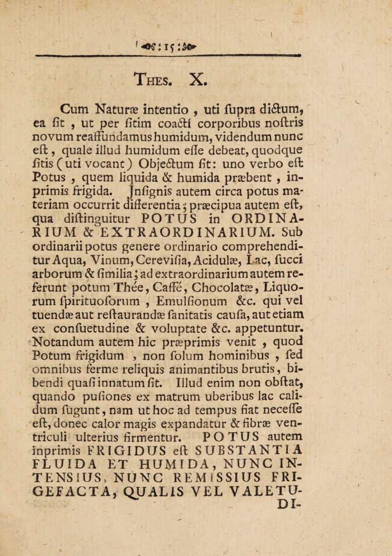 / % _ ^ V ' ' ) Thes. X. Cum Naturas intentio , uti fupra diftum, ea fit , ut per fitim coaftl corporibus noftris novum reaffundamushumidum, videndum nunc eft , quale illud humidum elle debeat, quodque fitis (uti vocant) Obje£tum fit: uno verbo eft Potus , quem liquida & humida pnebent , in- primis frigida. Jnfignis autem circa potus ma¬ teriam occurrit difierentia 5 praecipua autem eft, qua diftinguitur POTUS in ORDIN A- - RIUM & EXTRAORDINARIUM. Sub ordinarii potus genere ordinario comprehendi¬ tur Aqua, Vinum, Cerevifia, Acidula?, Lac, fucci arborum & fimilia; ad extraordinarium autem re¬ ferunt potum Thee, Caffe, Chocolatse, Liquo¬ rum fpirituoforum , Emulfionum &c. qui vel tuendasaut reftaurandasfanitatis caufa, aut etiam ex confuetudine & voluptate &c. appetuntur. Notandum autem hic prasprimis venit , quod Potum frigidum , non folum hominibus , fed omnibus ferme reliquis animantibus brutis, bi¬ bendi quafi innatum fit. Illud enim non obftat, quando pufiones ex matrum uberibus lac cali¬ dum fugunt,nam ut hoc ad tempus fiat necefte eft, donec calor magis expandatur & fibras ven¬ triculi ulterius firmentur. POTUS autem inprimis FRIGIDUS eft SUBSTANTIA FLUIDA ET HUMIDA, NUNC IN¬ TENSIUS, NUNC REMISSIUS FRI¬ GEFACTA, QUALIS VEL VALETU- DI-