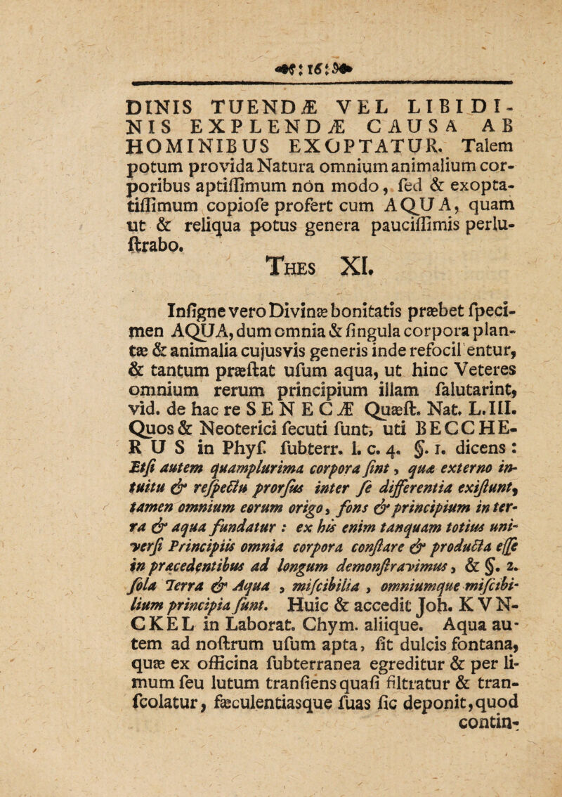 DINIS TUENDf VEL LIBIDI¬ NIS EXPLENDAE CAUSA AB HOMINIBUS EXOPTATUR. Talem potum provida Natura omnium animalium cor¬ poribus aptiflimum non modo, fed & exopta- tiflimum copiofe profert cum AQUA, quam ut & reliqua potus genera pauciffimis perlu- ftrabo. Thes XI. Infigne vero Divinae bonitatis praebet fpeci- jnen AQUA, dum omnia & lingula corpora plan¬ tae & animalia cujusvis generis inde refocil entur, & tantum praeftat ufum aqua, ut hinc Veteres omnium rerum principium illam falutarint, vid. de hac re S E N E C JE Quseft. Nat. L.III. Quos & Neoterici fecuti funt, uti BECCHE- 8 U S in Phyf fubterr. 1. c. 4. §. 1. dicens : Mtfi autem quamplurima corpora fint, qua externo in¬ tuitu & rejpettu prorfas inter fi differentia exijlunt, tamen omnium eorum origo, fons & principium in ter¬ ra & aqua fundatur : ex his enim tanquam totius uni- yerfi Principiis omnia corpora conflare & produiia effe in pracedentibus ad longum demonfiravimus, & §. 2. fila 71erra & Aqua , mifcibilia , omniumque mifetbi- lium principia funt. Huic & accedit Joh- K V N- CKEL in Laborat. Chym. aliique. Aqua au¬ tem ad noftrum ufum apta, fit dulcis fontana, quae ex officina fubterranea egreditur & per li¬ mum feu lutum tranliens quali filtratur & tran- fcolatur, faeculentiasque fuas lic deponit,quod contin-