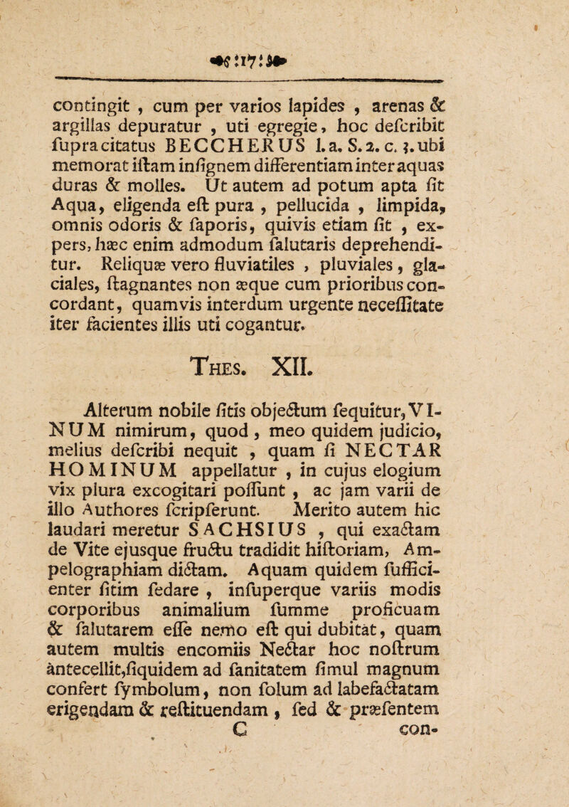 mWii* contingit , cum per varios Iapides , arenas & argillas depuratur , uti egregie, hoc defcribit fupracitatus BECCHERUS La. S.2. c. ?.ubi memorat illam inlignem differentiam inter aquas duras & molles. Ut autem ad potum apta fit Aqua, eligenda eft pura , pellucida , limpida, omnis odoris & faporis, quivis etiam fit , ex¬ pers, haec enim admodum falutaris deprehendi- ~ tur. Reliquae vero fluviatiles , pluviales , gla¬ ciales, ftagnantes non seque cum prioribus con¬ cordant, quamvis interdum urgente neceflitate iter facientes illis uti cogantur. Thes. XII. Alterum nobile fitis obje&um fequitur, VI¬ NUM nimirum, quod , meo quidem judicio, melius defcribi nequit , quam fi NECTAR HOMINUM appellatur , in cujus elogium vix plura excogitari poliunt , ac jam varii de illo Authores fcripferunt. Merito autem hic laudari meretur S ACHSIUS , qui exadtam de Vite ejusque fru&u tradidit hiftoriam, Arn- pelographiam di&am. Aquam quidem fuffici- enter fitim fedare , infuperque variis modis corporibus animalium fumme proficuam & falutarem efle nemo eft qui dubitat, quam autem multis encomiis Nedtar hoc noftrum antecellit,fiquidem ad fanitatem fimul magnum confert fymbolum, non folum ad labefa&atam erigendam & reftituendam , fed & prsefentem C ' con- ' • .1. \