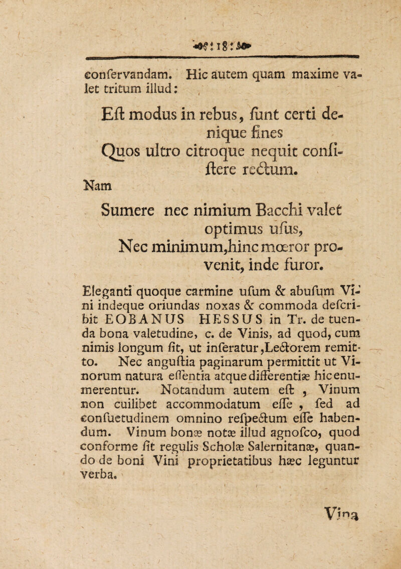 • ' , eonfervandam. Hic autem quam maxime va¬ let tritum illud : Eft modus in rebus, fimt certi de¬ nique fines Quos ultro citroque nequit confi- ftere re<5tum. Nam - - ' V • ' ' . i ^ ■I . / ^ .... \ Sumere nec nimium Bacclii valet optimus ufus, Nec minimum,hinc moeror pro¬ venit, inde furor. ~ ' . / - . {' • . f - ;• •••. . * Eleganti quoque carmine ufum & abufum Vi¬ ni indeque oriundas noxas & cornmoda defcri- bit EOBANUS HESSUS in Tr. de tuen¬ da bona valetudine, c. de Vinis, ad quod, cum nimis longum fit, ut inferatur,Leporem remit¬ to. Nec anguftia paginarum permittit ut Vi¬ norum natura edentia atque differentiae hic enu¬ merentur. Notandum autem eft , Vinum non cuilibet accommodatum elfe , fed ad eonfuetudinem omnino refpe&um elfe haben¬ dum. Vinum bonae note illud agnofco, quod conforme fit regulis Scholae Salernitanae, quan¬ do de boni Vini proprietatibus haec leguntur verba. > V?na >