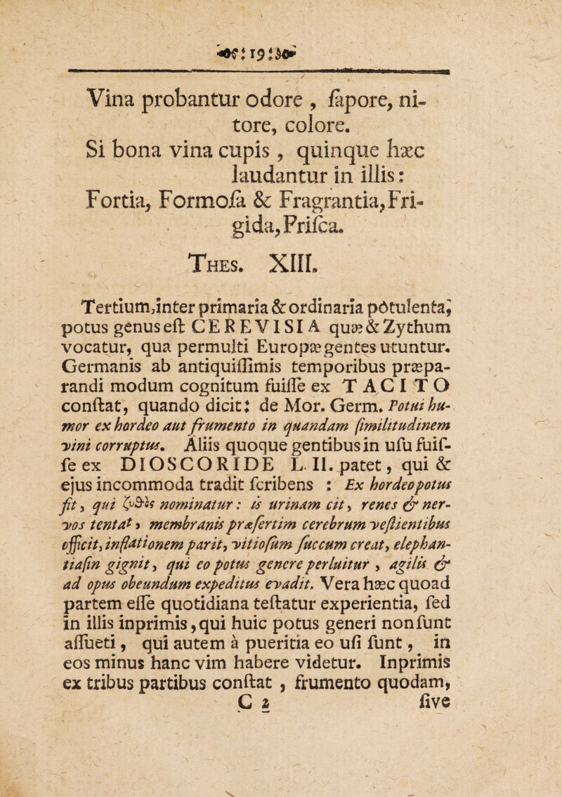 \S v * - 4 , . X Vina probantur odore , fapore, ni¬ tore, colore. Si bona vina cupis, quinque hxc \ laudantur in illis: Fortia, Formola & Fragrantia, Fri¬ gida, Frilca. Thes. XIII. Tertiumdnter primaria & ordinaria potulentaj potus genus eft CEREVISIA qua? & Zythum vocatur, qua permulti Europa? gentes utuntur. Germanis ab antiquiflimis temporibus prte pa¬ randi modum cognitum fuille ex TACITO conftat, quando dicit i de Mor. Germ, Potui hu¬ mor ex hordeo aut frumento in quandam fimilitudinem ■vini corruptus. Aliis quoque gentibus in ufu fuif- fe ex DIOSCORIDE L. II. patet, qui & ejus incommoda tradit fcribens : Ex hordeo potus ft, qui tfrh nominatur: is urinam cit, renes & ner¬ vos tentaf > membranis prafertim cerebrum veflientibus efficit, inflationem par it, vitiofum fuccum creat, elephan- tiafm gignit, qui eo potus genere perluitur , agilis & ad opus obeundum expeditus evadit. Vera hasc quoad partem efle quotidiana teftatur experientia, fed in illis inprimis,qui huic potus generi nonfunt aflueti, qui autem a pueritia eo ufi funt, in eos minus hanc vim habere videtur. Inprimis ex tribus partibus conftat , frumento quodam, G 2 five X