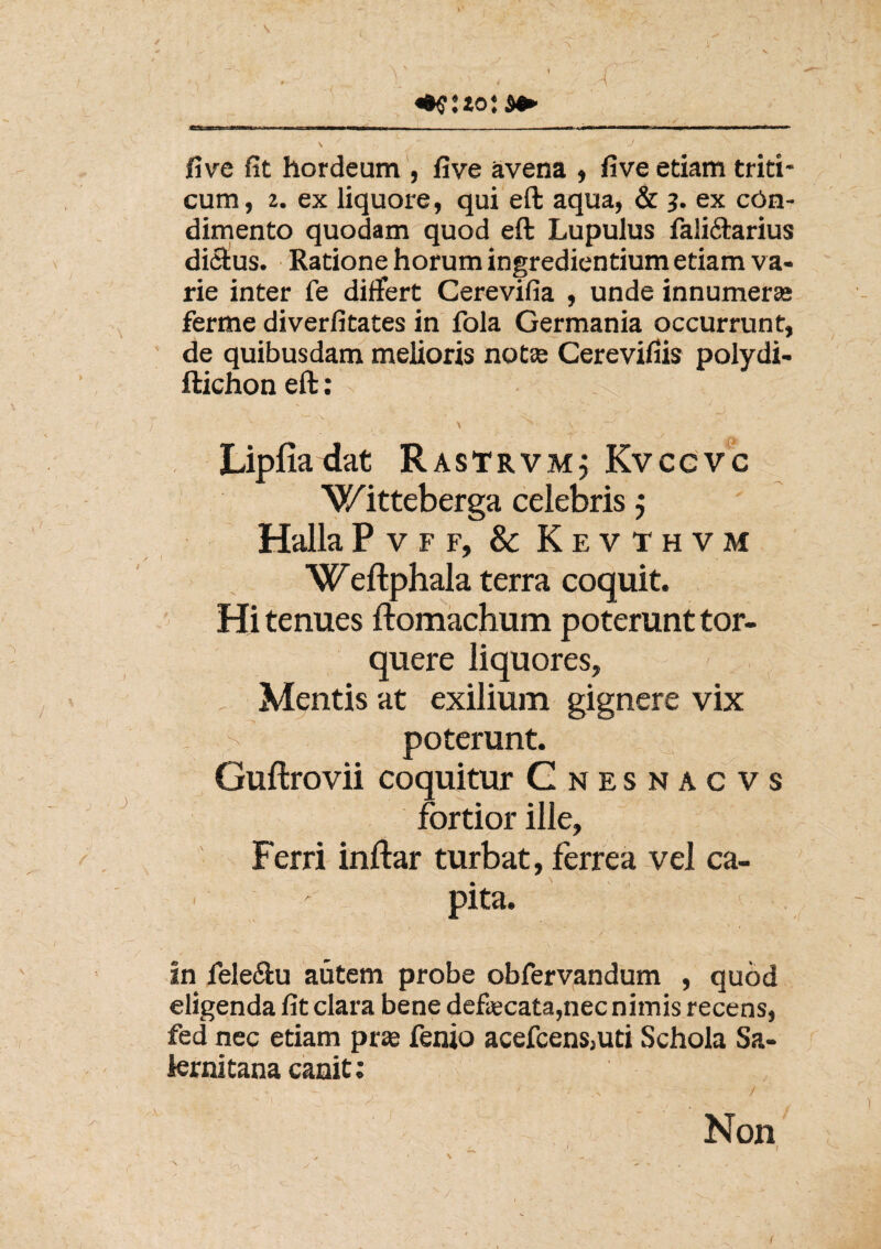 V ■ . ' A five fit hordeum , five avena , five etiam triti¬ cum, 2. ex liquore, qui eft aqua, & 3. ex con¬ dimento quodam quod eft Lupulus fali&arius dictus. Ratione horum ingrediendum etiam va¬ rie inter fe differt Cerevifia , unde innumeras ferme diverfitates in fola Germania occurrunt, de quibusdam melioris notas Cerevifiis polydi- ftichon eft: v ^ \ V ^ ~f • v % \ s 's; Lipfia dat RasTrvm; Kvcgvc Witteberga celebris j HallaPvff, & Kevthvm Weftphala terra coquit. Hi tenues ftomachum poterunt tor¬ quere liquores. Mentis at exilium gignere vix > poterunt. Guftrovii coquitur Gnesnacvs fortior ille, Ferri inftar turbat, ferrea vel ca- ■ ' pita. ^ in feleftu autem probe obfervandum , quod eligenda fit clara bene defecata,nec nimis recens, fed nec etiam pras fenio acefcens,ud Schola Sa¬ lernitana canit: ' .V / Non ^ I s * \ ^ , N -w • ' ' ' ' • '