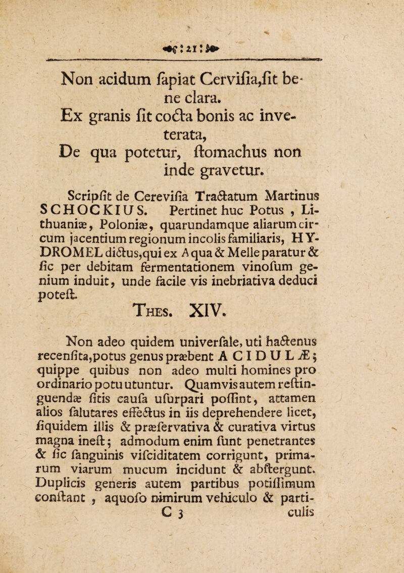 * Non acidum fapiat Cervifia,fit be- > ne clara. Ex granis iit co£ta bonis ac inve¬ terata, De qua potetur, ftomachus non inde gravetur. Scripfit de Cerevifia Tra&atum Martinus SCHOCKIUS. Pertinet huc Potus , Li- thuanias, Polonbe, quarundamque aliarum cir¬ cum jacentium regionum incolis familiaris, EI Y- DROMEL di<5tus,qui ex A qua & Melie paratur & fic per debitam fermentationem vinofum ge¬ nium induit, unde facile vis inebriativa deduci poteft. Thes. XIV. i Non adeo quidem univerfale, uti ha&enus recenfita,potus genus prtebent A C I D U L JE; quippe quibus non adeo multi homines pro ordinario potu utuntur. Quamvis autem reftin- guendas fitis caula ufurpari poffint, attamen alios falutares effedlus in iis deprehendere licet, fiquidem illis & prasfervativa & curativa virtus magna ineft; admodum enim funt penetrantes & fic fanguinis vifciditatem corrigunt, prima¬ rum viarum mucum incidunt & abftergunt. Duplicis generis autem partibus potillimum conftant , aquofo nimirum vehiculo & parti-