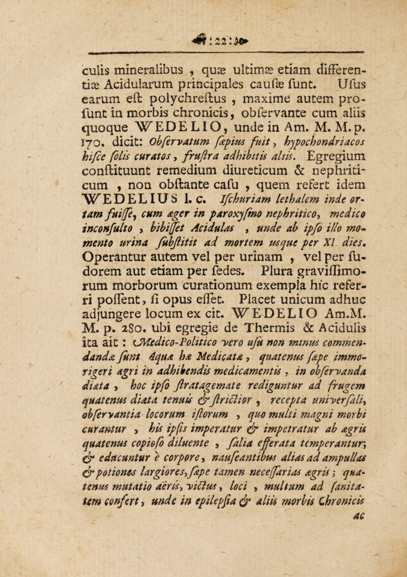 <0-i 22':*+ culis mineralibus , quse ultimae etiam differen- tice Acidularum principales caufse funt. Ufus carum eft polychreilus , maxime autem pro- funt in morbis chronicis, obfervante cum aliis quoque WEDE LIO, unde in Am. M. M.p. I70. dicit: obfervatum fapius fuit, hypochondriacos hi/ce felis curatos, frujlra adhibitis altis. Egregium conftituunt remedium diureticum & nephriti¬ cum , non obftante cafu , quem refert idem W'EDELIUS 1. c. Jfchuriam lethalcm inde or¬ tam fuiffej cum ager in paroxyfmo nephritico, medico inconfulto > bibi/et Acidulas , unde ab ipfo illo mo~ mento urina fiibjlitit ad mortem usque per XI dies. Operantur autem vel per urinam , vel per fu- dorem aut etiam per fedes. Plura graviffimo- rum morborum curationum exempla hic refer¬ ri pollent, fi opus eflet. Placet unicum adhuc adjungere locum ex cit. WEDELIO Am.M. M. p. 280. ubi egregie de Thermis & Acidulis ita ait : cMedico-Politico nero uju non minus commen¬ danda funt 4qua ha Medicata, quatenus [ape immo- rigeri agri in adhibendis medicamentis , in obferyanda di at a , hoc ipfo ftrat agemate rediguntur ad frugem quatenus diata tenuis &Jlriclior , recepta tmiyerfali, obferyantia locorum ifiorum , quo multi magni morbi curantur , his ipfis imperatur & impetratur ab agris quatenus copiofo diluente , /alia efferata temperantur; er educuntur e corpore, naufeantibus alias ad ampullas & potiones largiores*/ape tamen neceffarias agris; qua¬ tenus mutatio deris* yiclm, loci , multum ad fanita- tm confert* unde in epilepfta & aliis morbis Chronicis ac