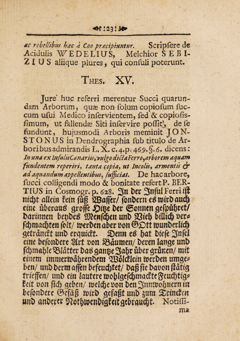 ac rebellibus hac a Coo pracipiuntur. Scripfere de Acidulis WEDELiUS, Melchior SEBI- 2 l U S aliique plures * qui confuli poterunt. Thes. x XV. Jure' huc referri merentur Succi quarun- dam Arborum, quse non folum copiofum fuc- cum ufui Medico infervientem, fed & copiofis- limum, ut fallendee Siti infervire poffit1, defe fundunt, hujusmodi Arboris meminit JON- STONUS in Dendrographia fub titulo de Ar¬ bori bus admirandis L. X. c. 4-p. 469. §.6. dicens : In una ex lnfulistanariis,-vulgo dtcia Ferro,arborem aquam fundentem reperiri, tanta copia, ut Incolis, armentis & ad aquandum appellentibus, /ufficiat. De hac arbore, fucci colligendi modo & bonitate refer t P. BER- TIUS in Cosmogr. p. 528. 2fn tW ^ful Ferri ifi ntc&t aHeut fetn fujj SGBaffer/ fonbern eg tttrbaucfj cine ubecauS groffe Spify ber ©onnen gefpfi&ret/ barmnen bepbeS Sttenfd&en unb 23te& btlltc& ber* fcfpnacbten folt/ nrerben aber »on ©£>tt «unberlici) getrdncft unb erquteff. £)enn eS &at btefe 5nfel cute befonbere Mvt von Idumen/ t»cren lange unb SSIdtter baS ganfce 3abr uber grunen/ mtt entem unniemd&renbem 3MtfIein merben umge* ben/ mtbbermaffen befeuc&tet/ ba§ fte babon fldtig fneffen/ unb etn lautere wo&lgefc&macftegeucbtrg* Uit mn ftd) geben/ melc&ebon ben 3ntm>o&nern m befonbere @efdp surb gefajjt unb £um Snnden unb aitberff ^ot&wenbigfertgebrftucfjt. Notiffi-