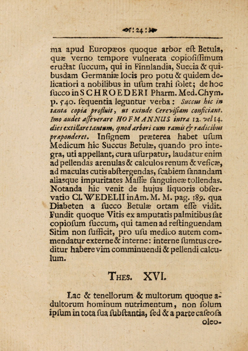 7 24 ma apud Europasos quoque arbor eft Betula, quae verno tempore vulnerata copioiiffimum eru£tat fuccum, qui in Finnlandia, Suecia & qui¬ busdam Germani» locis pro potu & quidem de¬ licatiori a nobilibus in ufum trahi Folet; de hoc fuccoinSCHROEDERI Pharm.Med.Chym. p. f40. fequentia leguntur verba: Succus hic in tanta copta profluit, ut exinde CereVtfiam conficiant. Imo audet affeverare HOFMANNUS intra 13. -velli, dies exti/lare tantum-, qnod arbori cum ramis & radicibus praponderet. Inlignem praeterea habet ufum Medicum hic Succus Betulas, quando pro inte¬ gra, uti appellant, cura ufurpatur, laudatur enim ad pellendas arenulas & calculos renum & veficas, ad maculas cutis abftergendas, fcabiem fanandam aliasque impuritates Mallie fanguineas tollendas. Notanda hic venit de hujus liquoris obfer- vado CLWEDELII inAm. M. M. pag. 18$. qua Diabeten a fucco Betulas ortam efle vidit. Fundit quoque Vitis ex amputatis palmitibus fat copiofum fuccum, qui tamen ad reftinguendam Sitim non fufficit, pro ufu medico autem com¬ mendatur externe & interne: interne fumtus cre¬ ditur habere vim comminuendi & pellendi calcu¬ lum. • - / ' Thes. XVI. f / 1 Lac & tenellorum & multorum quoque a- dultorum hominum nutrimentum, non folum ipfum in tota fua fubftantia, fed & a parte cafeofa oleo- (