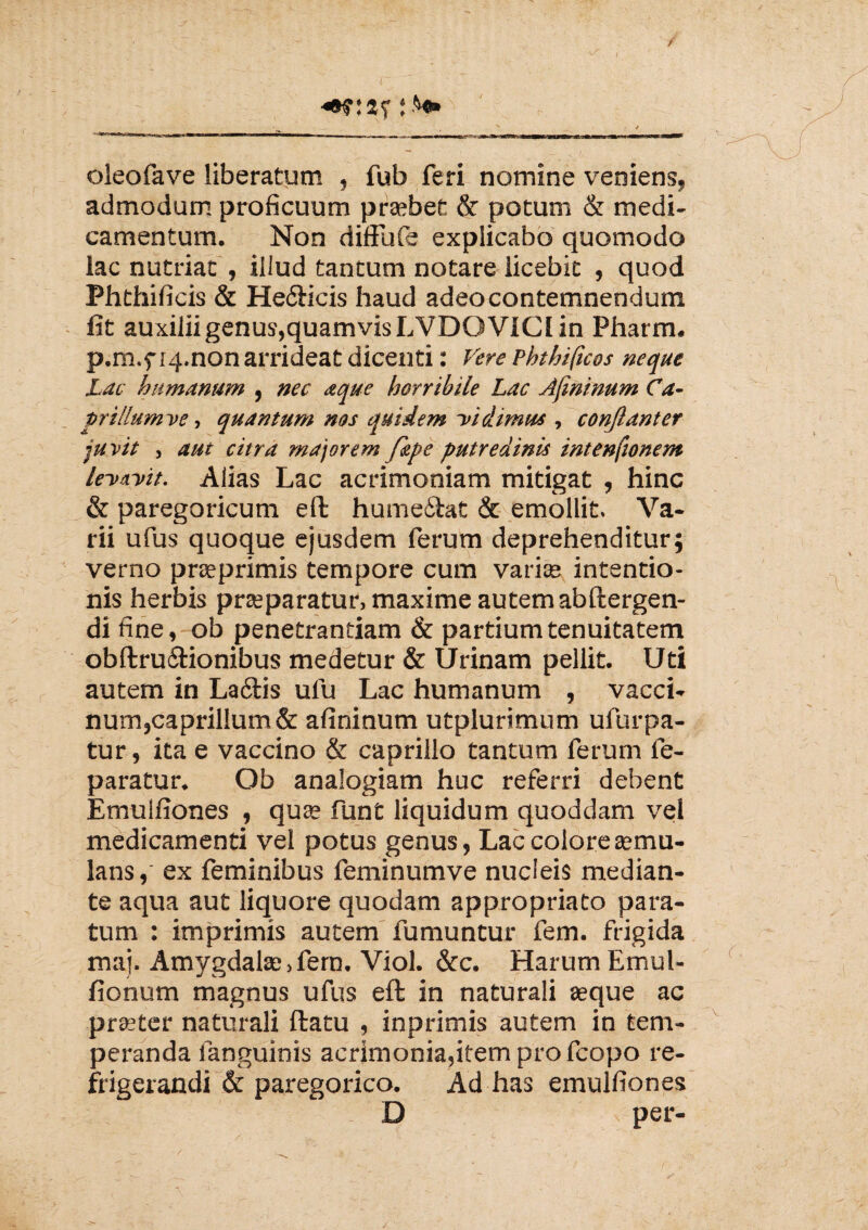 / f y j $•* oleofave liberatum , fub feri nomine veniens, admodum proficuum praebet & potum & medi¬ camentum. Non diffufe explicabo quomodo lac nutriat , illud tantum notare licebit , quod Phthificis & He&icis haud adeo contemnendum fit auxilii genus,quamvis LVDOV1CI in Pharm. p.m.f iq.non arrideat dicenti: Vere Phthificos neque Lac humanum , nec a que horribile Lac Afminum Ca¬ prilium ve, quantum nos quidem Vidimus , confiant er juvit , aut citra majorem fipe putredinis intenfionem levavit. Alias Lac acrimoniam mitigat , hinc & paregoricum eft hume&at & emollit. Va¬ rii ufus quoque ejusdem ferum deprehenditur; verno praeprimis tempore cum variae intentio¬ nis herbis praeparatur, maxime autem abftergen- di fine, ob penetrandam & partium tenuitatem obftru&ionibus medetur & Urinam pellit. Uti autem in Laftis ufu Lac humanum , vacci¬ num,caprilium & afininum utplurimum ufurpa- tur, ita e vaccino & caprillo tantum ferum fe- paratur. Ob analogiam huc referri debent Emulfiones , quae funt liquidum quoddam vel medicamenti vel potus genus, Lac colore aemu¬ lans,' ex feminibus feminumve nucleis median¬ te aqua aut liquore quodam appropriato para¬ tum : imprimis autem fumuntur fem. frigida maj. Amygdalae,fem. Viol. &c. Harum Emul- fionum magnus ufus eft in naturali aeque ac praeter naturali ftatu , inprimis autem in tem¬ peranda languinis acrimonia,item pro fcopo re¬ frigerandi & paregorico. Ad has emulfiones D per-