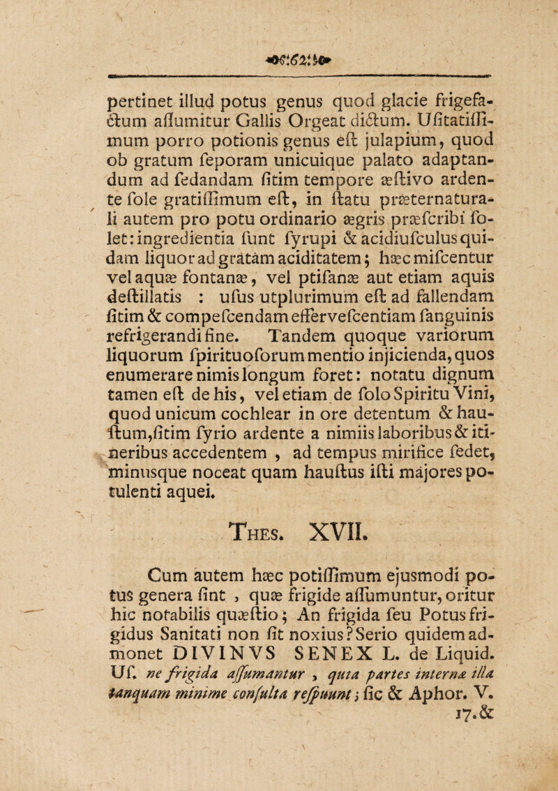 pertinet illud potus genus quod glacie Trigefa- 6fum aflumitur Gallis Orgeat di&um. Ufitatiifi- mum porro potionis genus eft julapium, quod ob gratum Teporam unicuique palato adaptan¬ dum ad fedandam fitim tempore aeftivo arden- te fole gratiffimum eft, in ftatu prteternatura- li autem pro potu ordinario aegris praeTcribi fo- let: ingredienda funt fyrupi & acidiufculusqui¬ dam liquor ad gratam ariditatem; haec mifcentur vel aquae fontanae, vel ptifanae aut etiam aquis deftillatis : ufus utplurimum eft ad fallendam fitim & compeTcendamefferveTcentiam Tanguinis refrigerandi fine. Tandem quoque variorum liquorum fpirituoforum mentio injicienda, quos enumerare nimis longum foret: notatu dignum tamen eft de his, vel etiam de folo Spiritu Vini, quod unicum cochlear in ore detentum & hau- ftum,fitim fyrio ardente a nimiis laboribus & iti¬ neribus accedentem , ad tempus mirifice fedet, minusque noceat quam hauftus ifti majores po¬ tulenti aquei, Thes. XVII. ' „ *■ /\' S ' * Cum autem hsec potiffimum ejusmodi po¬ tus genera fint , quae frigide aflumuntur, oritur hic notabilis quaeftio; An frigida feu Potus fri¬ gidus Sanitati non fit noxius?Serio quidem ad¬ monet DIVINVS SENEX L. de Liquid. UT. ne frigida a (fumantur , qma partes interna illa tanquam minime confulta refpuunt; fic & Aphor. V. 17. & * ^ r 6