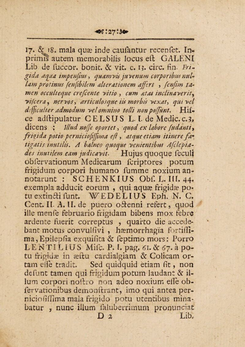 MIIW» - II n tynmMi , i ., m . , .■■.■■ ■ ... -1 '■■! Jitf» II BM ij.ri» «^HBAWiA* r • 4 17. & 18. mala quse inde caufantur recenfet. In- primis autem memorabilis locus eft GALENI Lib de fuccor. bonit. & vit. c. ij. circ. fin. Fri¬ gida aqua impenfius, quamvis juvenum corporibus nul¬ lam protinus fenftbilem alterationem affert , fenfirn ta¬ men occulteque crefiente vitio , cum at as inclinaverit, vifcera, nervos, articulosque iis morbis vexat, qui vel difficulter admodum vel omnino tolli non poffunt. Hif» ce adftipulatur CELSUS L-L de Medie.c.?, dicens ; Illud nofte oportet, quod ex labore (udanti, frigida potio perniciofiffma eft , atque etiam itinere fa¬ tigatis inutilis. A balneo quoque venientibus Afclepia- des inutilem eam judicavit■ Hujus quoque feculi obfervationum Medicarum feriptores potum frigidum corpori humano fumme noxium an¬ notarunt ; 'SCBENKIUS Obf. L. IIL 44. exempla adducit eorum , qui aqute frigidae po¬ tu extinftifunt, ¥EDELIUS Eph. N. C. Cent. II. A. II. de puero oftenni refert, quod ille menfe februario frigidam bibens mox febre ardente fuerit correptus , quarto die accede¬ bant motus convulfivi , hsemorrhagia fortidt- ma,Epilepfia exquifita & feptimo mors; Porro LENTIL1US Mifc. P. L pag, 61. & 67. a po¬ tu frigidae in situ cardialgiam & Colicam or¬ tam elfe tradit. Sed quidquid etiam fit, non defiunt tamen qui frigidum potum laudant & il¬ lum corpori noftro non adeo noxium elle ob- fervationibus demonftrant, imo qui antea per- niciofiffima mala frigido potu utentibus mina¬ batur , nunc illum ialubenirnum pronunciat ... -Da Lib» f 1