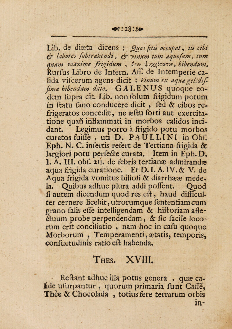/ .* 28: s** Lib. de diaeta dicens : flaos (iteis occupat, iis cibi (jf labores fubtrahendi, & -venam tum aquofum, tum quam maxime frigidum , t-ov \lux^rXT0,f bibendum. Rurfus Libro de Intern. Affi de Intemperie ca¬ lida vifcerum agens-dicit : Venum ex aqita gelide f fma bibendam dato. GALENUS quoque eo¬ dem fupra cit. Lib. non folum frigidum potum in flatu fano conducere dicit , fed & cibos re¬ frigeratos concedit, ne aeftu forti aut exercita¬ tione quafi inflammati in morbos calidos inci¬ dant. Legimus porro a frigido potu morbos curatos fuifle , uti D. PAULLINI in Obf. Eph. N. C. infertis refert de Tertiana frigida & largiori potu perfe&e curata. Item in Eph. D. I. A. III. obf. 2ii. de febris tertianae admirandae aqua frigida curatione. Et D. I. A. IV. & V. de Aqua frigida vomitus biliofi & diarrhaeae mede¬ la. Quibus adhuc plura addi pollent. Quod fi autem dicendum quod res eft, haud difficul¬ ter cernere licebit,utrorumque fententiamcum grano falis e fle intelligendam & hifloriam afte- ftuum probe perpendendam, & fic facile loco¬ rum erit conciliatio , nam hoc in cafu quoque Morborum , Temperamenti,aetatis, temporis, eonfuetudinis ratio eft habenda. Thes. XVIII. Reliant adhuc illa potus genera , quae ca¬ lide ufurpantur , quorum primaria funt Caffe, Thee & Chocolada , totius fere terrarum orbis in*