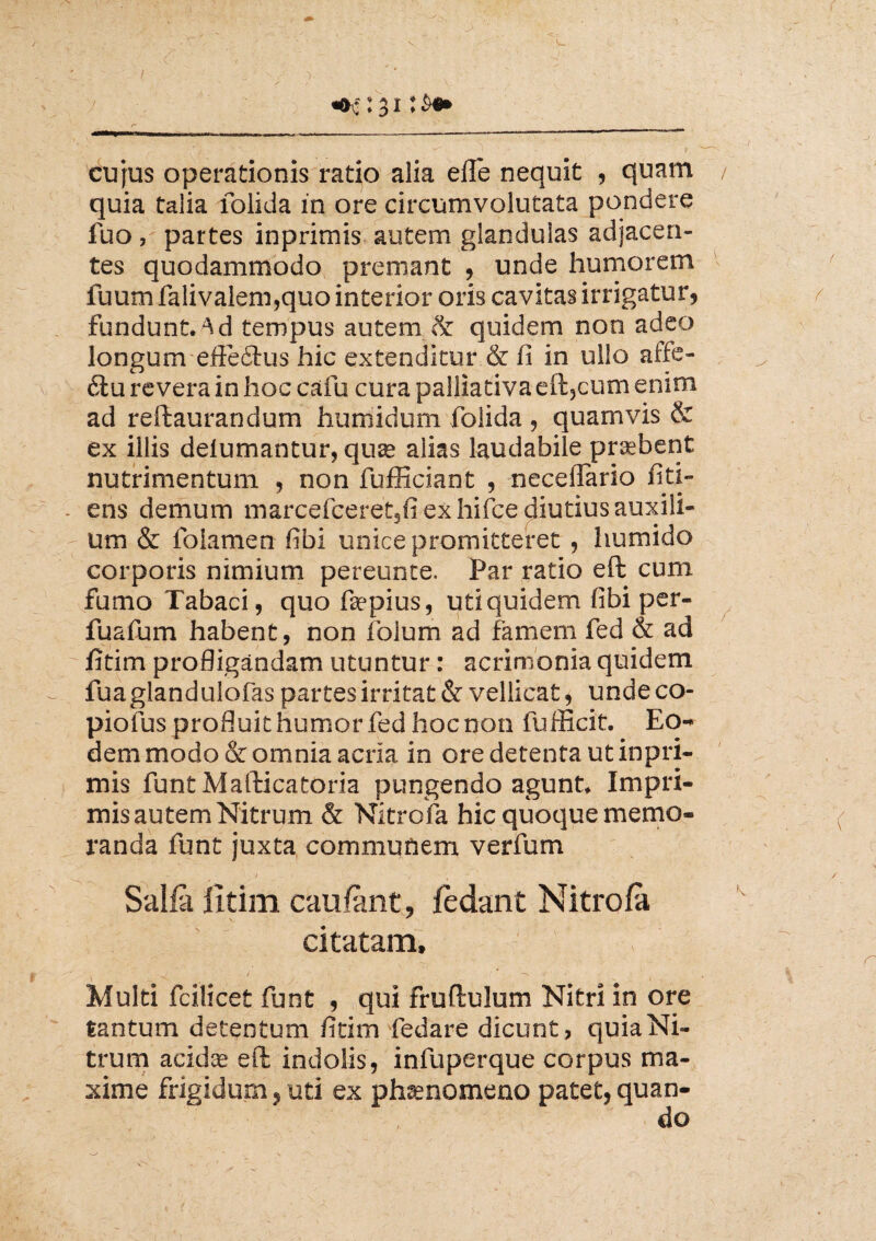 / «k : 31 • cujus operationis ratio alia effe nequit , quam / quia talia folida in ore circumvolutata pondere fuo, partes inprimis autem glandulas adjacen¬ tes quodammodo premant , unde humorem luum falivalem,quo interior oris cavitas irrigatur, fundunt, ^d tempus autem & quidem non adeo longum effectus hic extenditur & fi in ullo aife- 6tu revera in hoc cafu cura palliativa eft5cum enim ad reftaurandum huniidum folida , quamvis & ex illis delumantur, qua* alias laudabile praebent nutrimentum , non fufficiant , neceffario fiti- . ens demum marcefceret3fi ex hifce diutius auxili¬ um & foiamen fibi unice promitteret , humido corporis nimium pereunte. Par ratio eft cum fumo Tabaci , quo ftepius, uti quidem fibi per- fuafum habent, non folum ad famem fed & ad fitim profligandam utuntur: acrimonia quidem fua glandulofas partes irritat & vellicat, unde co- piofus profluit humor fed hoc non fufficit. Eo¬ dem modo & omnia acria in ore detenta ut inpri¬ mis funt Mafticatoria pungendo agunt. Impri¬ mis autem Nitrum & Nitrofa hic quoque memo¬ randa funt juxta communem verfum J I - . ' . ( Salia lltim cauiant, jfedant Nitrofa citatam, > Multi fcilicet funt , qui fruftulum Nitri in ore tantum detentum fitim fedare dicunt, quia Ni¬ trum acidae eft indolis, infuperque corpus ma¬ xime frigidum, uti ex phaenomeno patet,quan-