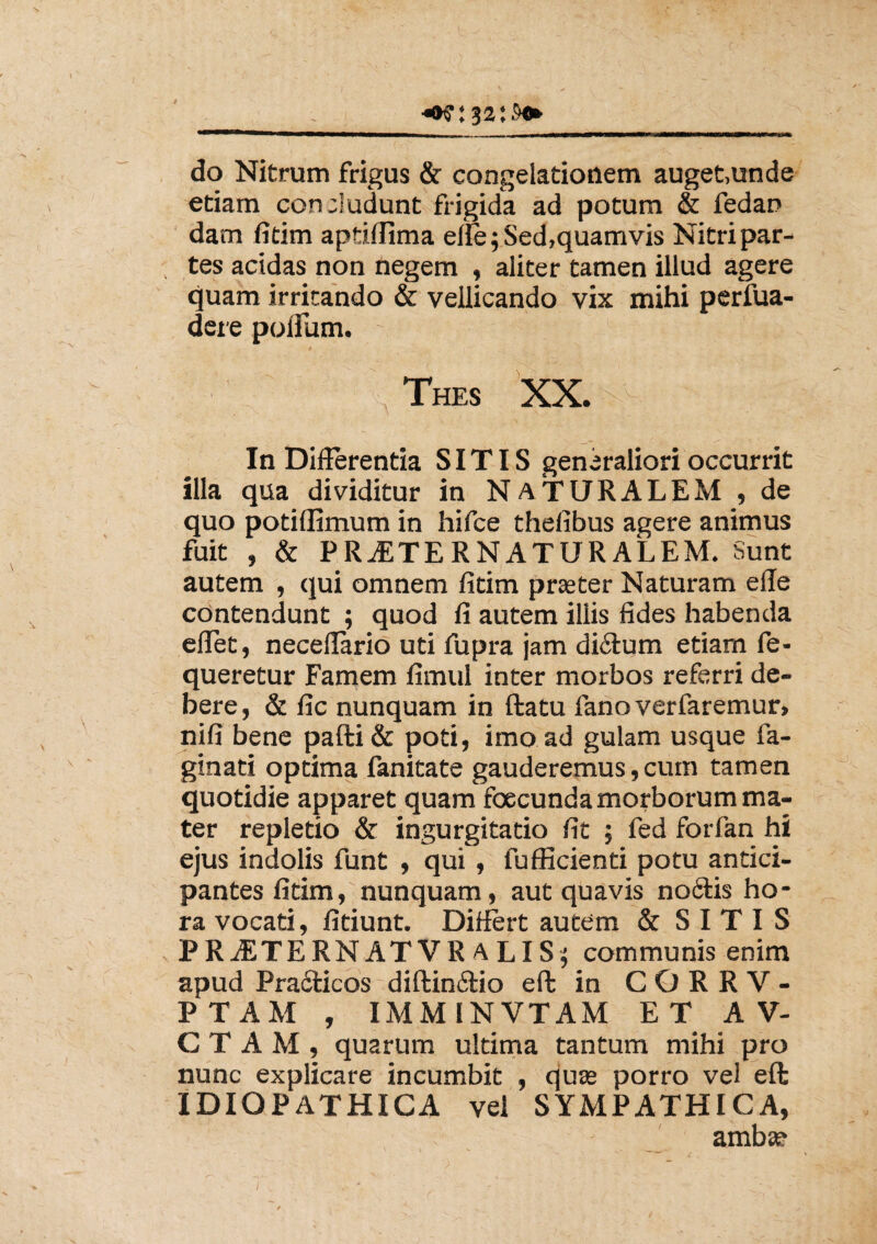 / do Nitrum frigus & congelationem auget,unde etiam concludunt frigida ad potum & fedan dam fitim aptiffima efie;Sed,quamvis Nitri par¬ tes acidas non negem , aliter tamen illud agere quam irritando & vellicando vix mihi perfua- dere polium. Thes XX. . _. / 'j. x- In Differentia SITIS generaliori occurrit illa qua dividitur in NATURALEM , de quo podflimum in hifce thefibus agere animus fuit , & P RASTER NATURALEM. Sunt autem , qui omnem fitim praeter Naturam ede contendunt ; quod fi autem illis fides habenda effet, neceflario uti fupra jam di&um etiam fe- queretur Famem fimul inter morbos referri de¬ bere, & fic nunquam in ftatu fano verfaremur, nifi bene pafti& poti, imo ad gulam usque fa¬ gina ti optima fanitate gauderemus, cum tamen quotidie apparet quam foecunda morborum ma¬ ter repletio & ingurgitatio fit ; fed forfan hi ejus indolis funt , qui , fuflicienti potu antici¬ pantes fitim, nunquam, aut quavis no6tis ho¬ ra vocati, fidunt. Differt autem & SITIS PRASTERNATVR A LIS; communis enim apud Pradticos diftin&io eft in C O R R V - PTAM , IMM1NVTAM E T A V- C T A M , quarum ultima tantum mihi pro nunc explicare incumbit , quas porro vel eft IDIOPATHICA vel SYMPATHICA, amba?